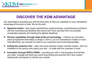 DISCOVER THE KDM ADVANTAGE
Our advantage is providing you with the best tools to help you capitalize on your competitive
advantage at the point of sale. We do this with:
► Speed-to-market – that means extraordinary responsiveness, comprehensive solutions
  with the manufacturing flexibility that comes with more services from one provider,
  accelerated capacity and meeting the tightest deadlines
► Diverse capabilities through state-of-the-art technology – if there’s an innovative
  piece of equipment that helps us shape it, form it, cut it or manufacture it faster or more
  cost-effectively, we consider its value to our customers and invest appropriately
► Putting the customer first – each and every decision a team member makes - from our
  President to the person who packs your box – is made with the customer in mind
► Innovation through INTELLITRAK – providing you with a vital business tool that lets
  you order, manage and track your point-of-purchase procurement 24/7 plus custom
  dashboards and reports to monitor your results
 