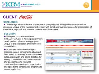 CLIENT:
CHALLENGE:
► To leverage the total volume of custom run print programs through consolidation and to
develop a unique online management system with tiered approval and access for organization of
these local, regional, and national projects by multiple users.

SOLUTION:
► Using our proprietary software
INTELLITRAK, our in-house programmers
developed an online ordering program
unique to the application of custom order
consolidation.
► Authorized Activation Managers
organize custom components, attach art
files, select scheduling, in and out market
dates, distribution and billing direction for
weekly consolidation and value creation.
Our Special Cloning Features
considerably reduce time in organization
and speeds the consolidated programs to
instant production.
 