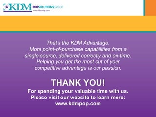 That’s the KDM Advantage.
  More point-of-purchase capabilities from a
single-source, delivered correctly and on-time.
     Helping you get the most out of your
    competitive advantage is our passion.


           THANK YOU!
 For spending your valuable time with us.
  Please visit our website to learn more:
            www.kdmpop.com
 