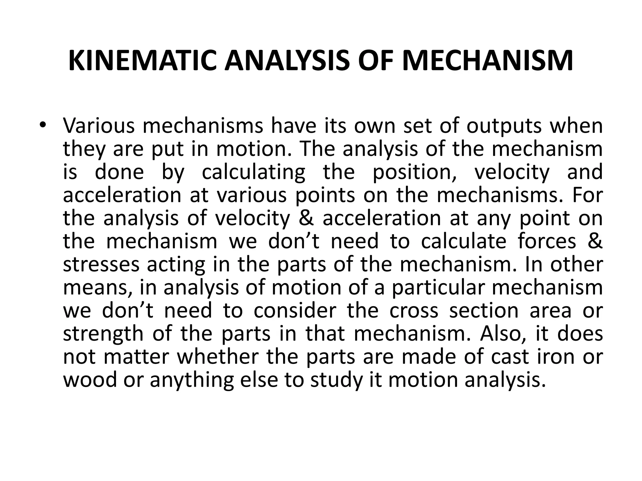 KINEMATIC ANALYSIS OF MECHANISM
• Various mechanisms have its own set of outputs when
they are put in motion. The analysis of the mechanism
is done by calculating the position, velocity and
acceleration at various points on the mechanisms. For
the analysis of velocity & acceleration at any point on
the mechanism we don’t need to calculate forces &
stresses acting in the parts of the mechanism. In other
means, in analysis of motion of a particular mechanism
we don’t need to consider the cross section area or
strength of the parts in that mechanism. Also, it does
not matter whether the parts are made of cast iron or
wood or anything else to study it motion analysis.
 