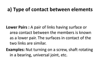 a) Type of contact between elements
Lower Pairs : A pair of links having surface or
area contact between the members is known
as a lower pair. The surfaces in contact of the
two links are similar.
Examples: Nut turning on a screw, shaft rotating
in a bearing, universal joint, etc.
 