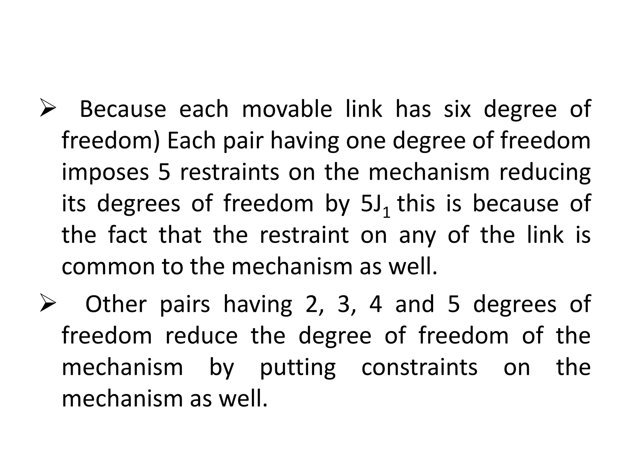  Because each movable link has six degree of
freedom) Each pair having one degree of freedom
imposes 5 restraints on the mechanism reducing
its degrees of freedom by 5J1 this is because of
the fact that the restraint on any of the link is
common to the mechanism as well.
 Other pairs having 2, 3, 4 and 5 degrees of
freedom reduce the degree of freedom of the
mechanism by putting constraints on the
mechanism as well.
 