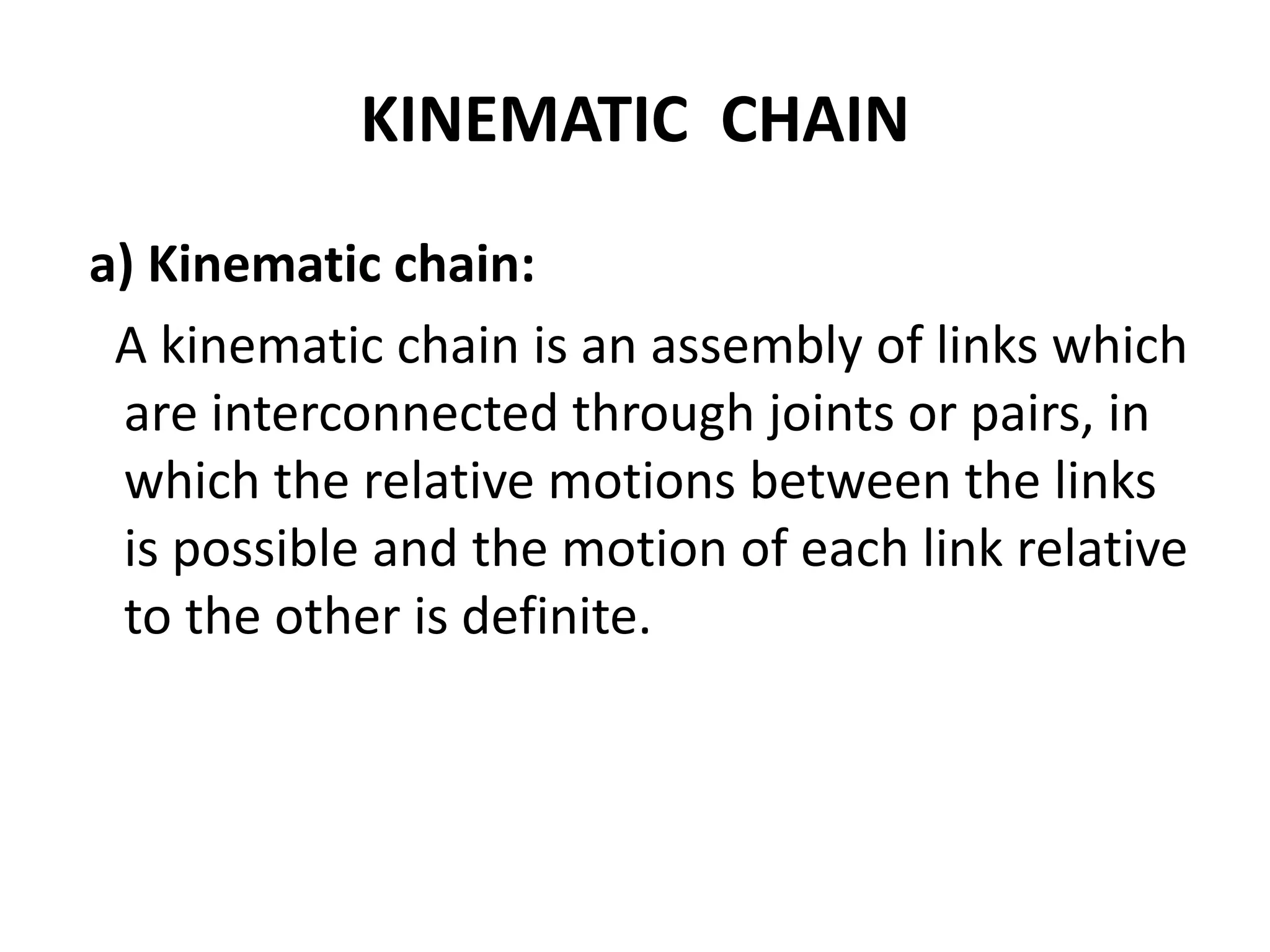 KINEMATIC CHAIN
a) Kinematic chain:
A kinematic chain is an assembly of links which
are interconnected through joints or pairs, in
which the relative motions between the links
is possible and the motion of each link relative
to the other is definite.
 