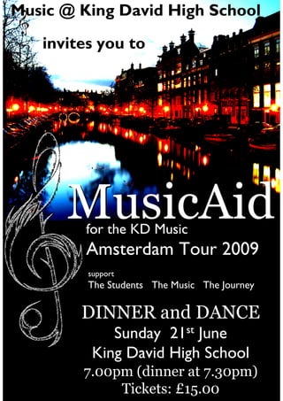 Music @ King David High School

   invites you to




      MusicAid
         for the KD Music
         Amsterdam Tour 2009
         support
         The Students The Music The Journey

        DINNER and DANCE
             Sunday 21st June
          King David High School
        7.00pm (dinner at 7.30pm)
             Tickets: £15.00
 