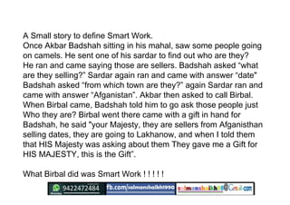 A Small story to define Smart Work.
Once Akbar Badshah sitting in his mahal, saw some people going
on camels. He sent one ...