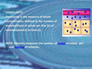 OSMOLARITY:
Osmolarity is the measure of solute
concentration, defined as the number of
osmoles(Osm) of solute per liter (L) of
solution(osmol/L or Osm/L).



NOTE: Molarity measures the number of moles of solute per
  unit volume of solution,
 