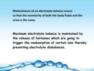Maintainance of an electrolyte balance occurs
so that the osmolarity of both the body fluids and the
urine is the same.



Maximum electrolyte balance is maintained by
the release of hormones which are going to
trigger the reabsorption of certain ions thereby
preventing electrolyte disbalances.
 