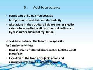 6.     Acid-base balance

• Forms part of human homeostasis
• Is important to maintain cellular stability
• Alterations in the acid-base balance are resisted by
  extracellular and intracellular chemical buffers and
  by respiratory and renal regulation.

In acid-base balance, the kidney is responsible
for 2 major activities:
• Reabsorption of filtered bicarbonate: 4,000 to 5,000
   mmol/day
• Excretion of the fixed acids (acid anion and
   associated H+): about 1 mmol/kg/day.
 