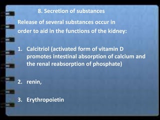 8. Secretion of substances
Release of several substances occur in
order to aid in the functions of the kidney:

1. Calcitriol (activated form of vitamin D
   promotes intestinal absorption of calcium and
   the renal reabsorption of phosphate)

2. renin,

3. Erythropoietin
 