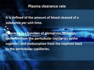 Plasma clearance rate

It is defined of the amount of blood cleaned of a
substance per unit time.

Clearance is a function of glomerular filtration,
secretion from the peritubular capillaries to the
nephron, and reabsorption from the nephron back
to the peritubular capillaries.
 