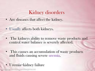 Kidney disorders
• Are diseases that affect the kidney.

• Usually affects both kidneys.

• The kidneys ability to remove waste products and
  control water balance is severely affected.

• This causes an accumulation of waste products
  and fluids causing severe uremia.

• Uremia=kidney failure
 