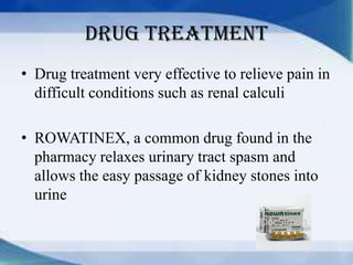Drug treatment
• Drug treatment very effective to relieve pain in
  difficult conditions such as renal calculi

• ROWATINEX, a common drug found in the
  pharmacy relaxes urinary tract spasm and
  allows the easy passage of kidney stones into
  urine
 