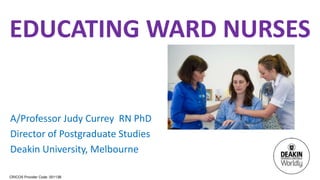 CRICOS Provider Code: 00113B
EDUCATING WARD NURSES
A/Professor Judy Currey RN PhD
Director of Postgraduate Studies
Deakin University, Melbourne
 