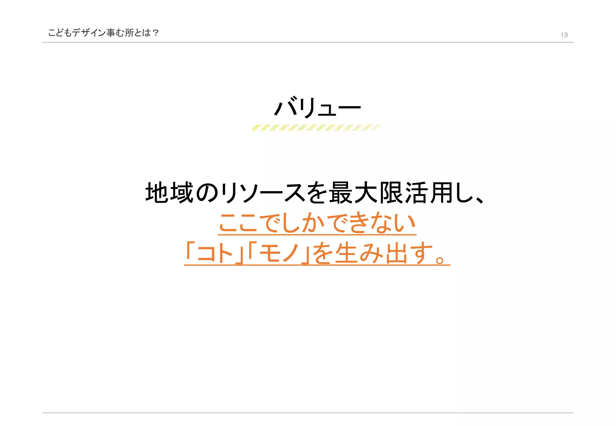 バリュー
19
地域のリソースを最大限活用し、
ここでしかできない
「コト」「モノ」を生み出す。
こどもデザイン事む所とは？
 