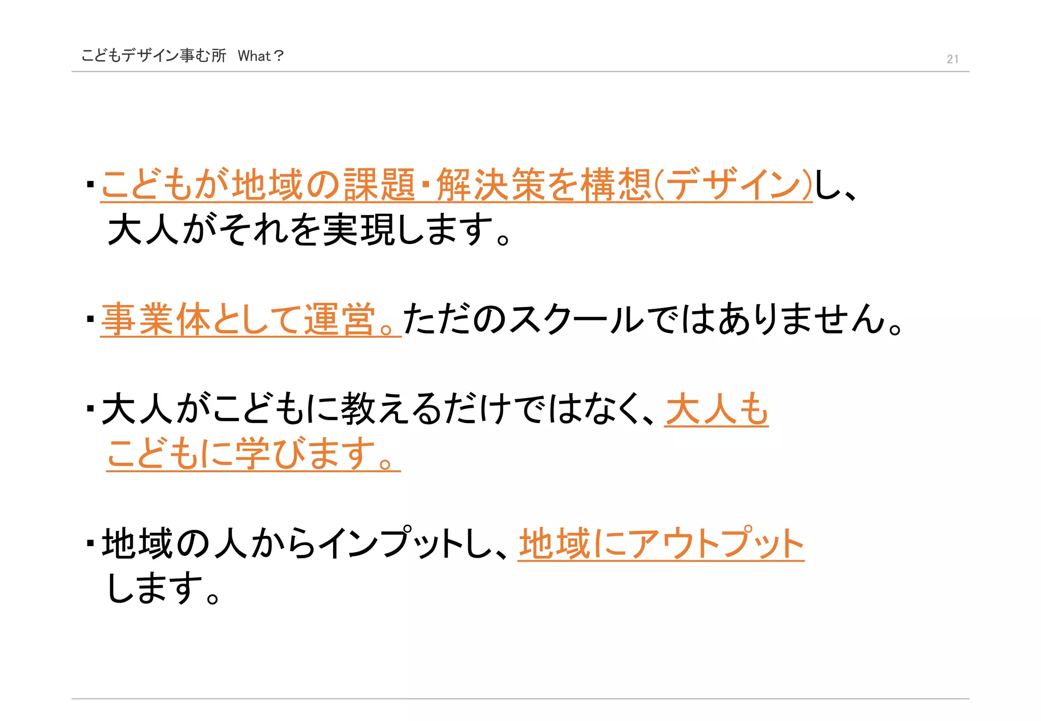 こどもデザイン事む所 What？ 21
・こどもが地域の課題・解決策を構想(デザイン)し、
大人がそれを実現します。
・事業体として運営。ただのスクールではありません。
・大人がこどもに教えるだけではなく、大人も
こどもに学びます。
・地域の人からインプットし、地域にアウトプット
します。
 
