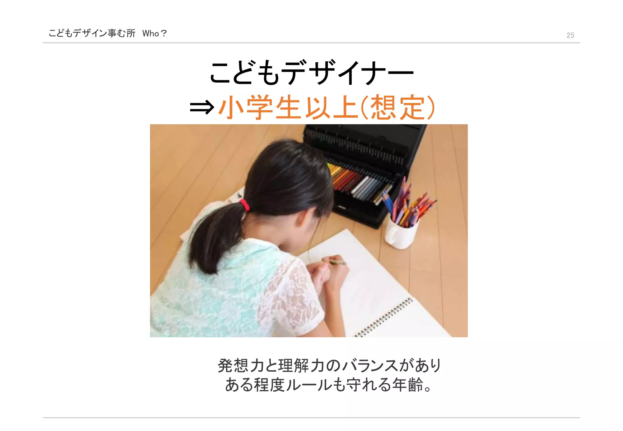 こどもデザイン事む所 Who？ 25
こどもデザイナー
⇒小学生以上(想定)
発想力と理解力のバランスがあり
ある程度ルールも守れる年齢。
 