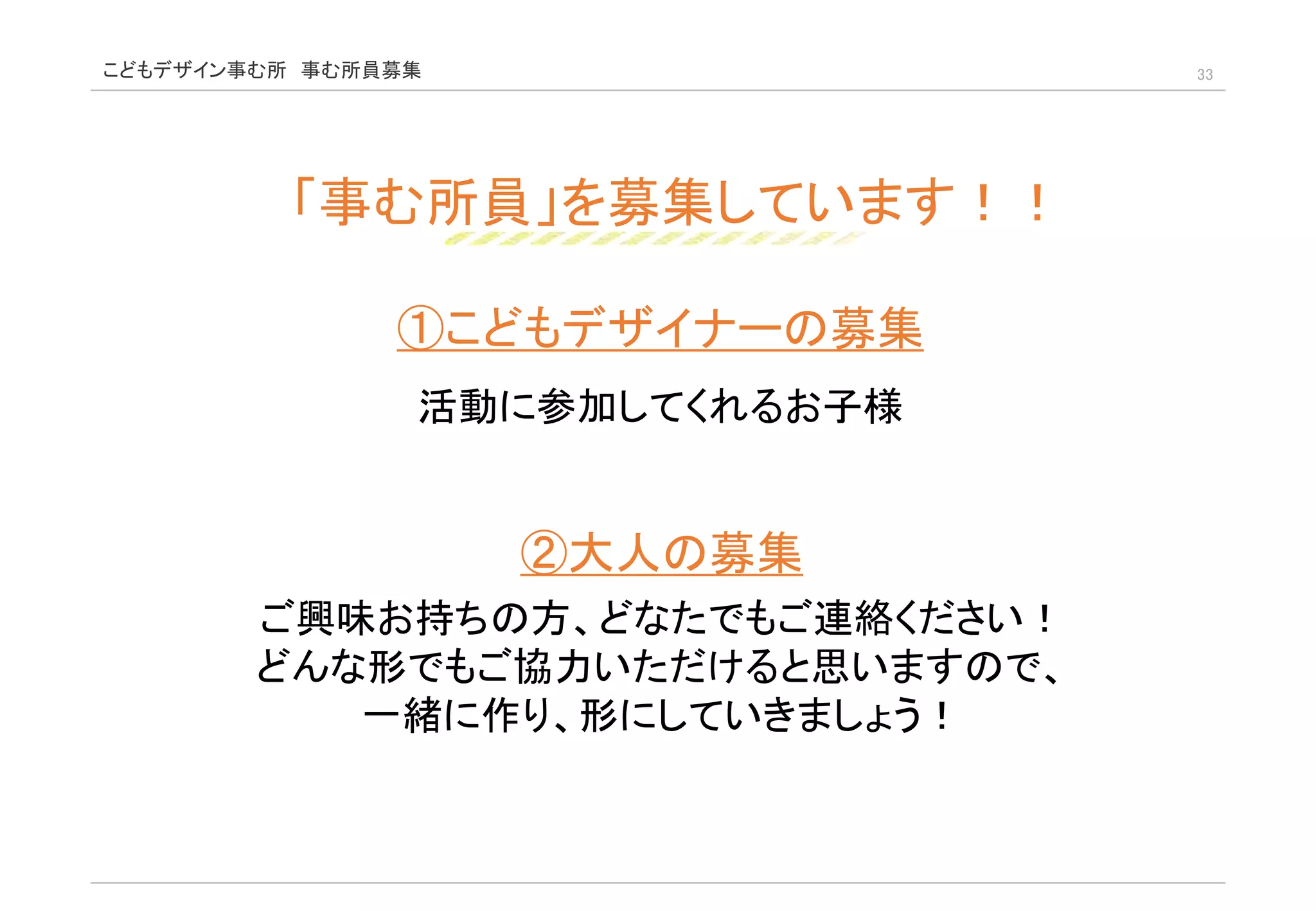 こどもデザイン事む所 事む所員募集 33
「事む所員」を募集しています！！
①こどもデザイナーの募集
活動に参加してくれるお子様
②大人の募集
ご興味お持ちの方、どなたでもご連絡ください！
どんな形でもご協力いただけると思いますので、
一緒に作り、形にしていきましょう！
 