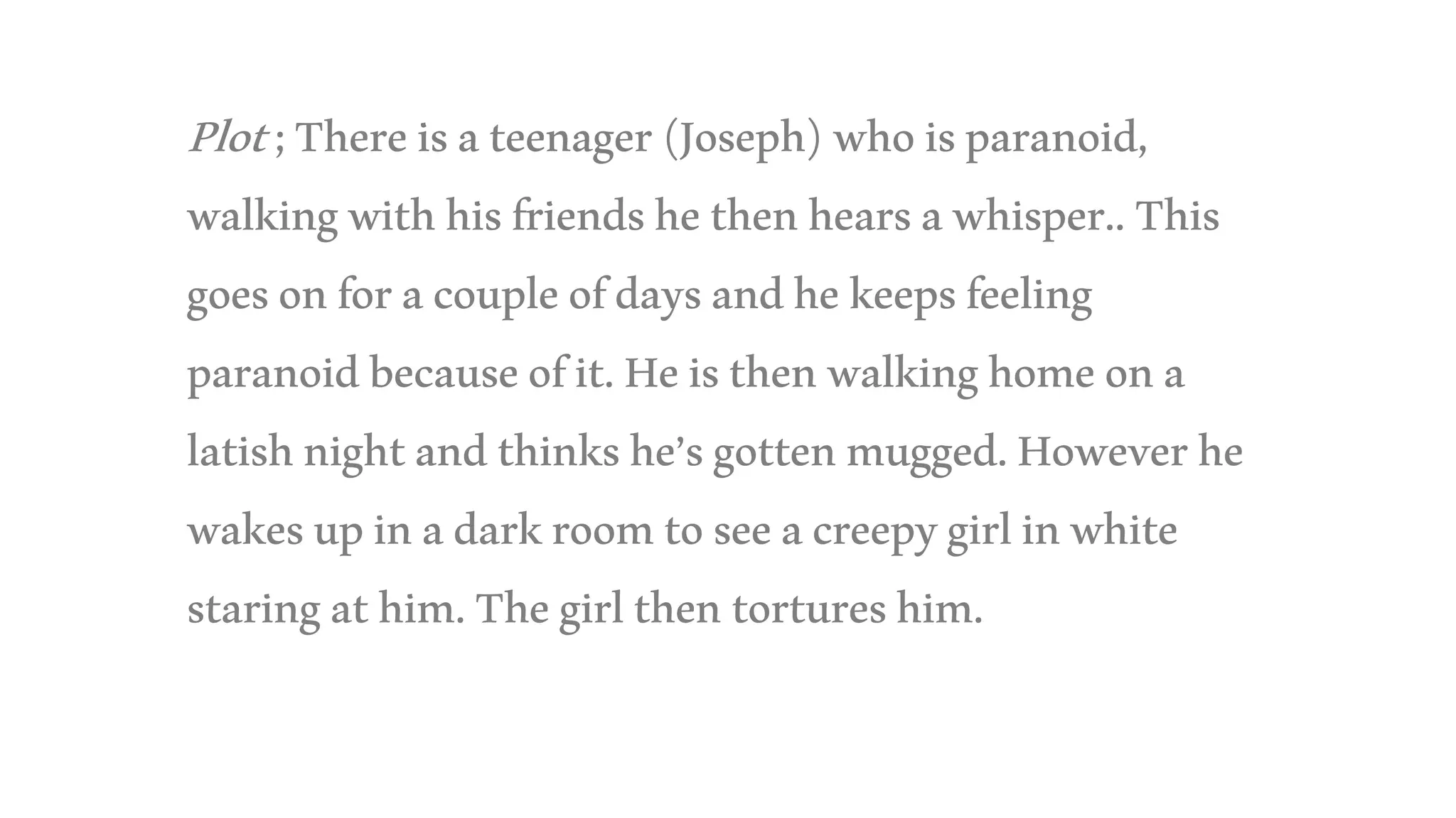 Plot;Thereisateenager(Joseph)whoisparanoid,
walkingwithhisfriendshethenhearsawhisper..This
goesonforacoupleofdaysandhekeepsfeeling
paranoidbecauseofit.Heisthenwalkinghomeona
latishnightandthinkshe’sgottenmugged.Howeverhe
wakesupinadarkroomtoseeacreepygirlinwhite
staringathim.Thegirlthentortureshim.
