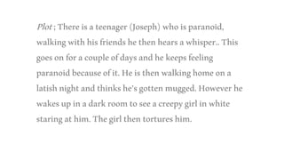 Plot;Thereisateenager(Joseph)whoisparanoid,
walkingwithhisfriendshethenhearsawhisper..This
goesonforacoupleofdaysandhekeepsfeeling
paranoidbecauseofit.Heisthenwalkinghomeona
latishnightandthinkshe’sgottenmugged.Howeverhe
wakesupinadarkroomtoseeacreepygirlinwhite
staringathim.Thegirlthentortureshim.
 