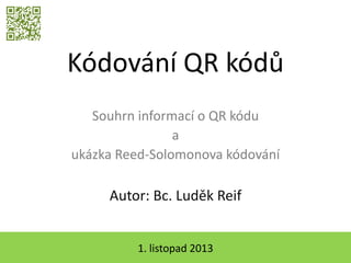 Kódování QR kódů
Souhrn informací o QR kódu
a
ukázka Reed-Solomonova kódování

Autor: Bc. Luděk Reif
1. listopad 2013

 