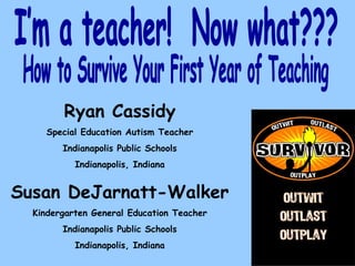How to Survive Your First Year of Teaching I’m a teacher!  Now what??? Ryan Cassidy Special Education Autism Teacher Indianapolis Public Schools Indianapolis, Indiana Susan DeJarnatt-Walker Kindergarten General Education Teacher Indianapolis Public Schools Indianapolis, Indiana 