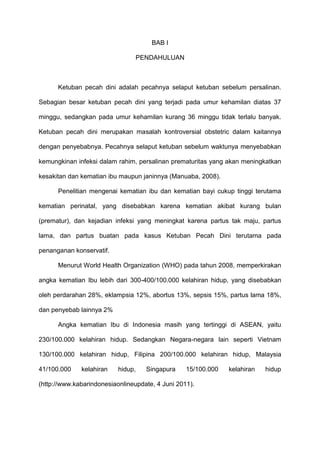 BAB I
PENDAHULUAN

Ketuban pecah dini adalah pecahnya selaput ketuban sebelum persalinan.
Sebagian besar ketuban pecah dini yang terjadi pada umur kehamilan diatas 37
minggu, sedangkan pada umur kehamilan kurang 36 minggu tidak terlalu banyak.
Ketuban pecah dini merupakan masalah kontroversial obstetric dalam kaitannya
dengan penyebabnya. Pecahnya selaput ketuban sebelum waktunya menyebabkan
kemungkinan infeksi dalam rahim, persalinan prematuritas yang akan meningkatkan
kesakitan dan kematian ibu maupun janinnya (Manuaba, 2008).
Penelitian mengenai kematian ibu dan kematian bayi cukup tinggi terutama
kematian perinatal, yang disebabkan karena kematian akibat kurang bulan
(prematur), dan kejadian infeksi yang meningkat karena partus tak maju, partus
lama, dan partus buatan pada kasus Ketuban Pecah Dini terutama pada
penanganan konservatif.
Menurut World Health Organization (WHO) pada tahun 2008, memperkirakan
angka kematian Ibu lebih dari 300-400/100.000 kelahiran hidup, yang disebabkan
oleh perdarahan 28%, eklampsia 12%, abortus 13%, sepsis 15%, partus lama 18%,
dan penyebab lainnya 2%
Angka kematian Ibu di Indonesia masih yang tertinggi di ASEAN, yaitu
230/100.000 kelahiran hidup. Sedangkan Negara-negara lain seperti Vietnam
130/100.000 kelahiran hidup, Filipina 200/100.000 kelahiran hidup, Malaysia
41/100.000

kelahiran

hidup,

Singapura

15/100.000

(http://www.kabarindonesiaonlineupdate, 4 Juni 2011).

kelahiran

hidup

 