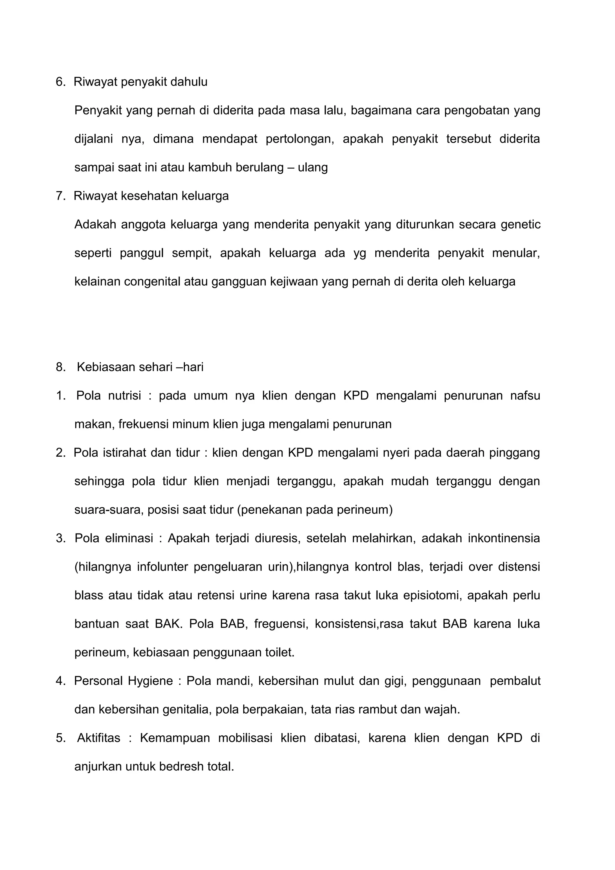 6. Riwayat penyakit dahulu
Penyakit yang pernah di diderita pada masa lalu, bagaimana cara pengobatan yang
dijalani nya, dimana mendapat pertolongan, apakah penyakit tersebut diderita
sampai saat ini atau kambuh berulang – ulang
7. Riwayat kesehatan keluarga
Adakah anggota keluarga yang menderita penyakit yang diturunkan secara genetic
seperti panggul sempit, apakah keluarga ada yg menderita penyakit menular,
kelainan congenital atau gangguan kejiwaan yang pernah di derita oleh keluarga

8. Kebiasaan sehari –hari
1. Pola nutrisi : pada umum nya klien dengan KPD mengalami penurunan nafsu
makan, frekuensi minum klien juga mengalami penurunan
2. Pola istirahat dan tidur : klien dengan KPD mengalami nyeri pada daerah pinggang
sehingga pola tidur klien menjadi terganggu, apakah mudah terganggu dengan
suara-suara, posisi saat tidur (penekanan pada perineum)
3. Pola eliminasi : Apakah terjadi diuresis, setelah melahirkan, adakah inkontinensia
(hilangnya infolunter pengeluaran urin),hilangnya kontrol blas, terjadi over distensi
blass atau tidak atau retensi urine karena rasa takut luka episiotomi, apakah perlu
bantuan saat BAK. Pola BAB, freguensi, konsistensi,rasa takut BAB karena luka
perineum, kebiasaan penggunaan toilet.
4. Personal Hygiene : Pola mandi, kebersihan mulut dan gigi, penggunaan pembalut
dan kebersihan genitalia, pola berpakaian, tata rias rambut dan wajah.
5. Aktifitas : Kemampuan mobilisasi klien dibatasi, karena klien dengan KPD di
anjurkan untuk bedresh total.

 
