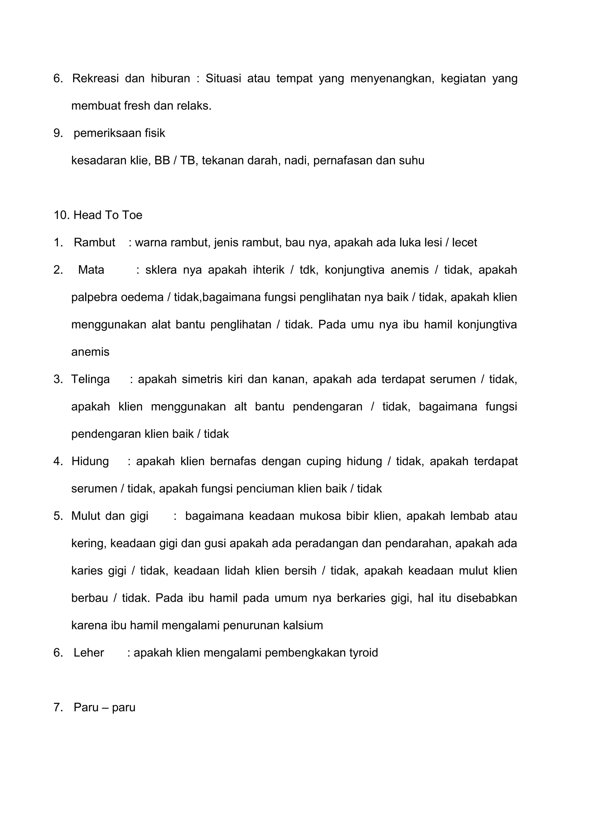 6. Rekreasi dan hiburan : Situasi atau tempat yang menyenangkan, kegiatan yang
membuat fresh dan relaks.
9. pemeriksaan fisik
kesadaran klie, BB / TB, tekanan darah, nadi, pernafasan dan suhu

10. Head To Toe
1. Rambut
2.

: warna rambut, jenis rambut, bau nya, apakah ada luka lesi / lecet

Mata

: sklera nya apakah ihterik / tdk, konjungtiva anemis / tidak, apakah

palpebra oedema / tidak,bagaimana fungsi penglihatan nya baik / tidak, apakah klien
menggunakan alat bantu penglihatan / tidak. Pada umu nya ibu hamil konjungtiva
anemis
3. Telinga

: apakah simetris kiri dan kanan, apakah ada terdapat serumen / tidak,

apakah klien menggunakan alt bantu pendengaran / tidak, bagaimana fungsi
pendengaran klien baik / tidak
4. Hidung

: apakah klien bernafas dengan cuping hidung / tidak, apakah terdapat

serumen / tidak, apakah fungsi penciuman klien baik / tidak
5. Mulut dan gigi

: bagaimana keadaan mukosa bibir klien, apakah lembab atau

kering, keadaan gigi dan gusi apakah ada peradangan dan pendarahan, apakah ada
karies gigi / tidak, keadaan lidah klien bersih / tidak, apakah keadaan mulut klien
berbau / tidak. Pada ibu hamil pada umum nya berkaries gigi, hal itu disebabkan
karena ibu hamil mengalami penurunan kalsium
6. Leher

: apakah klien mengalami pembengkakan tyroid

7. Paru – paru

 