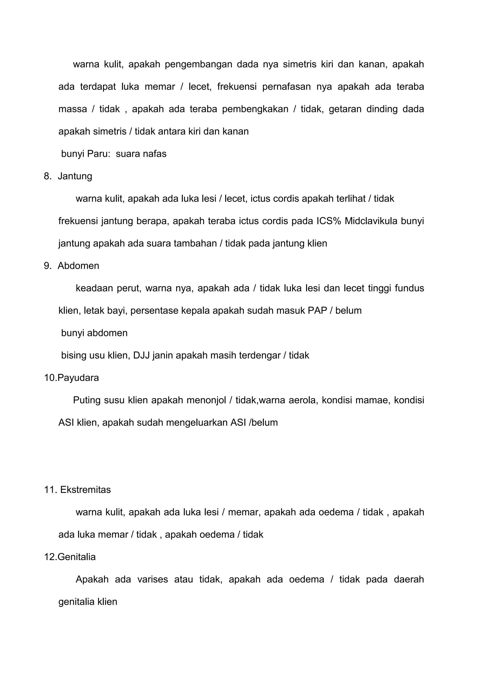 warna kulit, apakah pengembangan dada nya simetris kiri dan kanan, apakah
ada terdapat luka memar / lecet, frekuensi pernafasan nya apakah ada teraba
massa / tidak , apakah ada teraba pembengkakan / tidak, getaran dinding dada
apakah simetris / tidak antara kiri dan kanan
bunyi Paru: suara nafas
8. Jantung
warna kulit, apakah ada luka lesi / lecet, ictus cordis apakah terlihat / tidak
frekuensi jantung berapa, apakah teraba ictus cordis pada ICS% Midclavikula bunyi
jantung apakah ada suara tambahan / tidak pada jantung klien
9. Abdomen
keadaan perut, warna nya, apakah ada / tidak luka lesi dan lecet tinggi fundus
klien, letak bayi, persentase kepala apakah sudah masuk PAP / belum
bunyi abdomen
bising usu klien, DJJ janin apakah masih terdengar / tidak
10.Payudara
Puting susu klien apakah menonjol / tidak,warna aerola, kondisi mamae, kondisi
ASI klien, apakah sudah mengeluarkan ASI /belum

11. Ekstremitas
warna kulit, apakah ada luka lesi / memar, apakah ada oedema / tidak , apakah
ada luka memar / tidak , apakah oedema / tidak
12.Genitalia
Apakah ada varises atau tidak, apakah ada oedema / tidak pada daerah
genitalia klien

 
