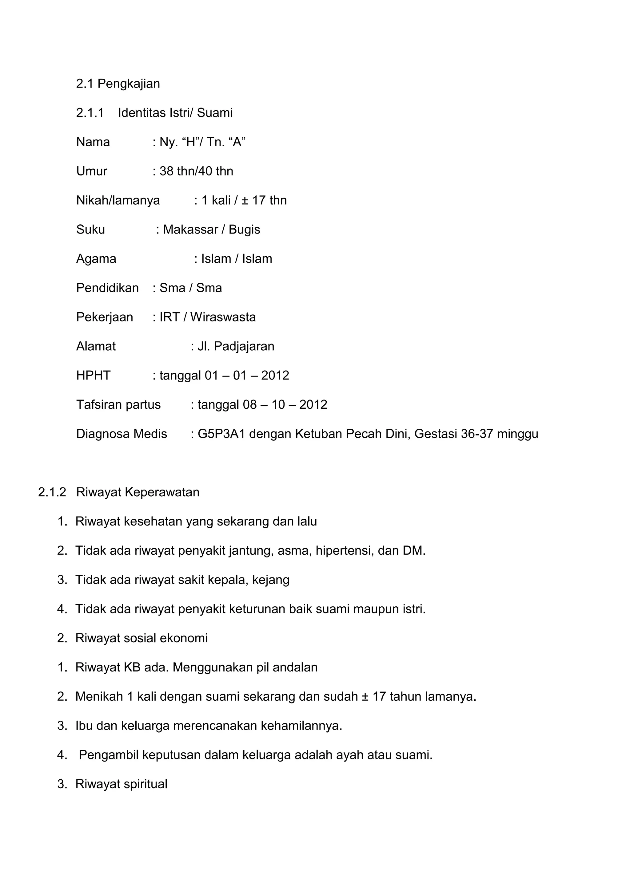 2.1 Pengkajian
2.1.1

Identitas Istri/ Suami

Nama

: Ny. “H”/ Tn. “A”

Umur

: 38 thn/40 thn

Nikah/lamanya
Suku

: 1 kali / ± 17 thn

: Makassar / Bugis

Agama

: Islam / Islam

Pendidikan

: Sma / Sma

Pekerjaan

: IRT / Wiraswasta

Alamat
HPHT

: Jl. Padjajaran
: tanggal 01 – 01 – 2012

Tafsiran partus

: tanggal 08 – 10 – 2012

Diagnosa Medis

: G5P3A1 dengan Ketuban Pecah Dini, Gestasi 36-37 minggu

2.1.2 Riwayat Keperawatan
1. Riwayat kesehatan yang sekarang dan lalu
2. Tidak ada riwayat penyakit jantung, asma, hipertensi, dan DM.
3. Tidak ada riwayat sakit kepala, kejang
4. Tidak ada riwayat penyakit keturunan baik suami maupun istri.
2. Riwayat sosial ekonomi
1. Riwayat KB ada. Menggunakan pil andalan
2. Menikah 1 kali dengan suami sekarang dan sudah ± 17 tahun lamanya.
3. Ibu dan keluarga merencanakan kehamilannya.
4. Pengambil keputusan dalam keluarga adalah ayah atau suami.
3. Riwayat spiritual

 