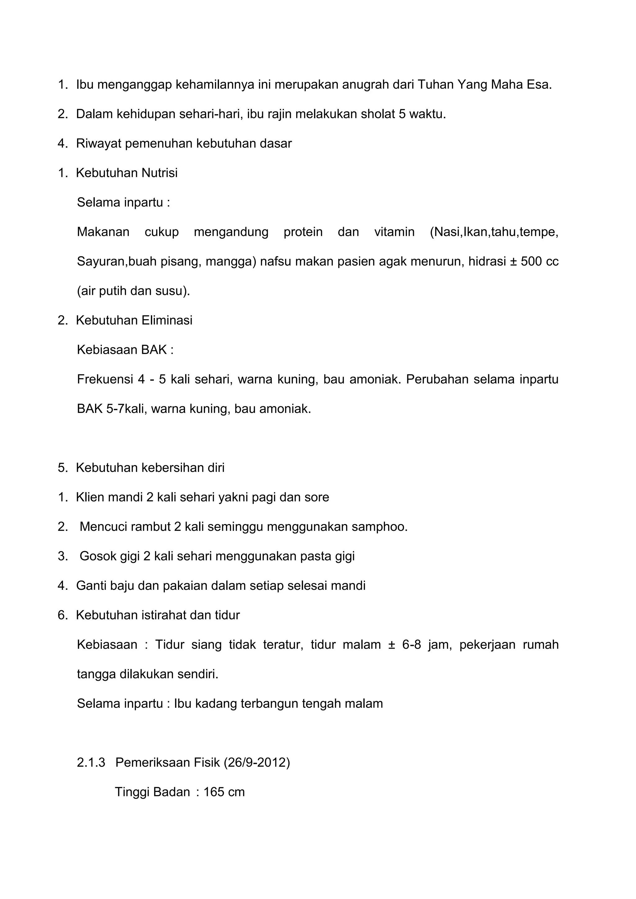 1. Ibu menganggap kehamilannya ini merupakan anugrah dari Tuhan Yang Maha Esa.
2. Dalam kehidupan sehari-hari, ibu rajin melakukan sholat 5 waktu.
4. Riwayat pemenuhan kebutuhan dasar
1. Kebutuhan Nutrisi
Selama inpartu :
Makanan

cukup

mengandung

protein

dan

vitamin

(Nasi,Ikan,tahu,tempe,

Sayuran,buah pisang, mangga) nafsu makan pasien agak menurun, hidrasi ± 500 cc
(air putih dan susu).
2. Kebutuhan Eliminasi
Kebiasaan BAK :
Frekuensi 4 - 5 kali sehari, warna kuning, bau amoniak. Perubahan selama inpartu
BAK 5-7kali, warna kuning, bau amoniak.

5. Kebutuhan kebersihan diri
1. Klien mandi 2 kali sehari yakni pagi dan sore
2. Mencuci rambut 2 kali seminggu menggunakan samphoo.
3. Gosok gigi 2 kali sehari menggunakan pasta gigi
4. Ganti baju dan pakaian dalam setiap selesai mandi
6. Kebutuhan istirahat dan tidur
Kebiasaan : Tidur siang tidak teratur, tidur malam ± 6-8 jam, pekerjaan rumah
tangga dilakukan sendiri.
Selama inpartu : Ibu kadang terbangun tengah malam

2.1.3 Pemeriksaan Fisik (26/9-2012)
Tinggi Badan : 165 cm

 