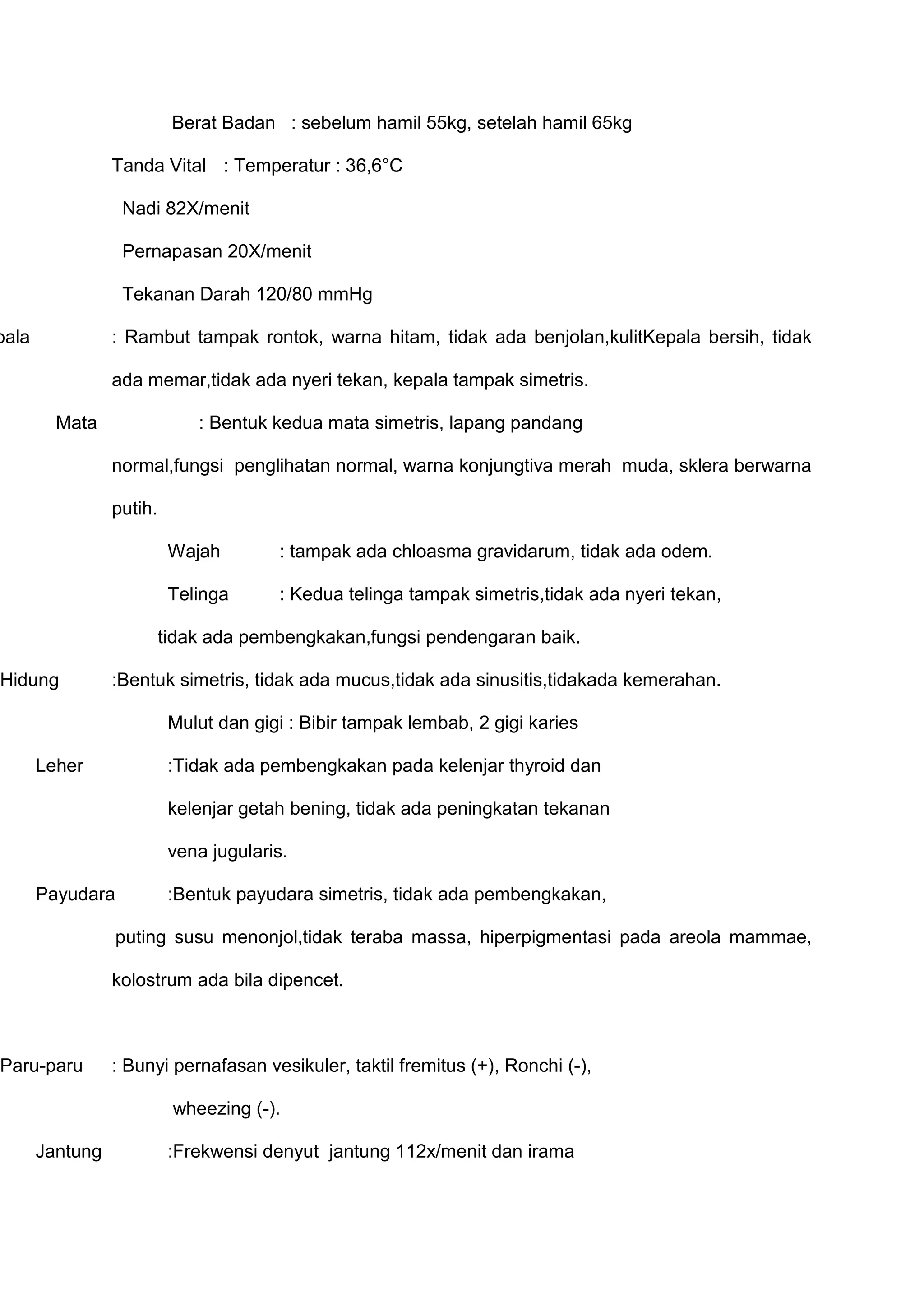 Berat Badan : sebelum hamil 55kg, setelah hamil 65kg
Tanda Vital : Temperatur : 36,6°C
Nadi 82X/menit
Pernapasan 20X/menit
Tekanan Darah 120/80 mmHg

pala

: Rambut tampak rontok, warna hitam, tidak ada benjolan,kulitKepala bersih, tidak
ada memar,tidak ada nyeri tekan, kepala tampak simetris.
Mata

: Bentuk kedua mata simetris, lapang pandang
normal,fungsi penglihatan normal, warna konjungtiva merah muda, sklera berwarna
putih.
Wajah

: tampak ada chloasma gravidarum, tidak ada odem.

Telinga

: Kedua telinga tampak simetris,tidak ada nyeri tekan,

tidak ada pembengkakan,fungsi pendengaran baik.
Hidung

:Bentuk simetris, tidak ada mucus,tidak ada sinusitis,tidakada kemerahan.
Mulut dan gigi : Bibir tampak lembab, 2 gigi karies

Leher

:Tidak ada pembengkakan pada kelenjar thyroid dan
kelenjar getah bening, tidak ada peningkatan tekanan
vena jugularis.

Payudara

:Bentuk payudara simetris, tidak ada pembengkakan,

puting susu menonjol,tidak teraba massa, hiperpigmentasi pada areola mammae,
kolostrum ada bila dipencet.

Paru-paru

: Bunyi pernafasan vesikuler, taktil fremitus (+), Ronchi (-),
wheezing (-).

Jantung

:Frekwensi denyut jantung 112x/menit dan irama

 