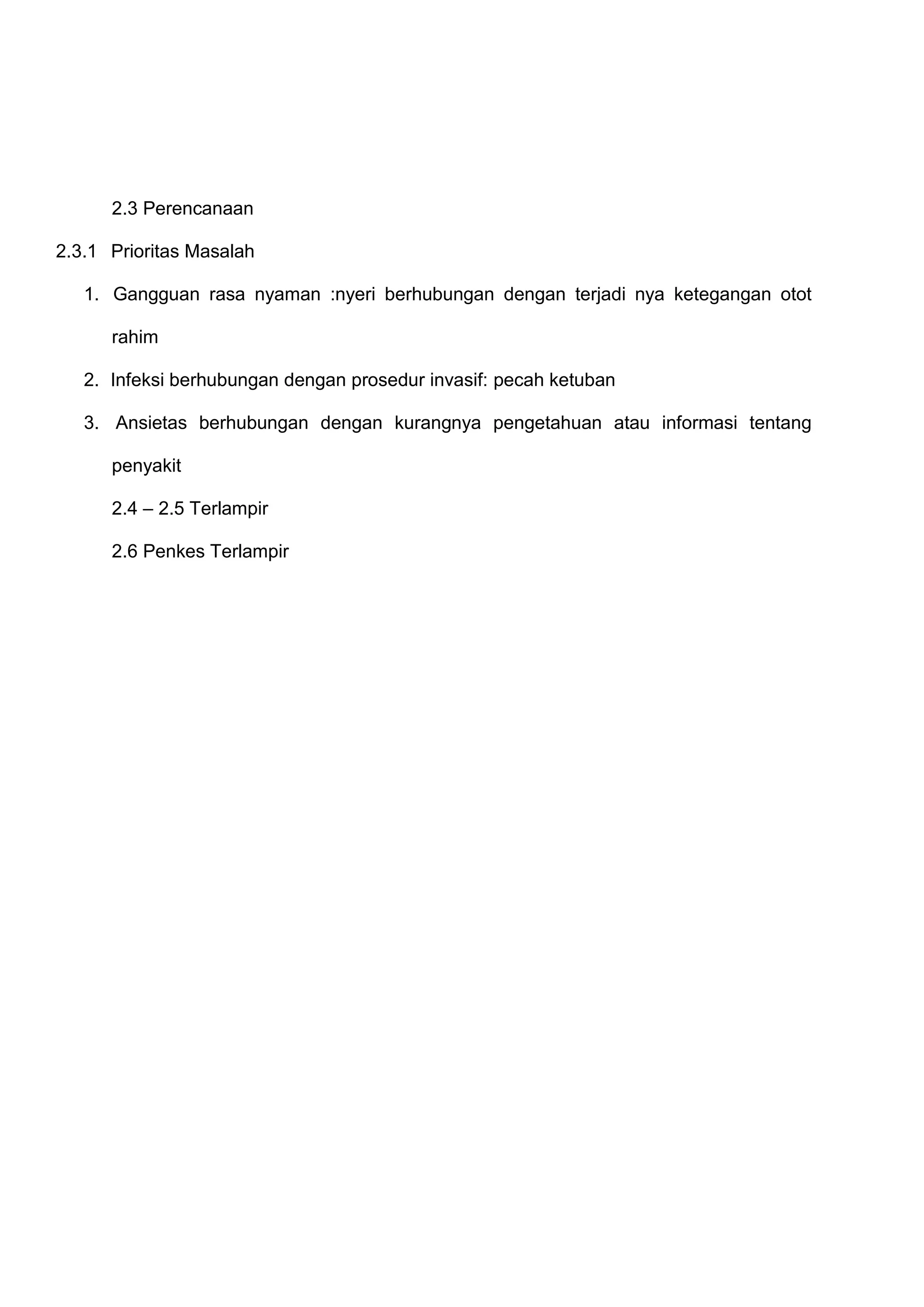 2.3 Perencanaan
2.3.1 Prioritas Masalah
1. Gangguan rasa nyaman :nyeri berhubungan dengan terjadi nya ketegangan otot
rahim
2. Infeksi berhubungan dengan prosedur invasif: pecah ketuban
3. Ansietas berhubungan dengan kurangnya pengetahuan atau informasi tentang
penyakit
2.4 – 2.5 Terlampir
2.6 Penkes Terlampir

 