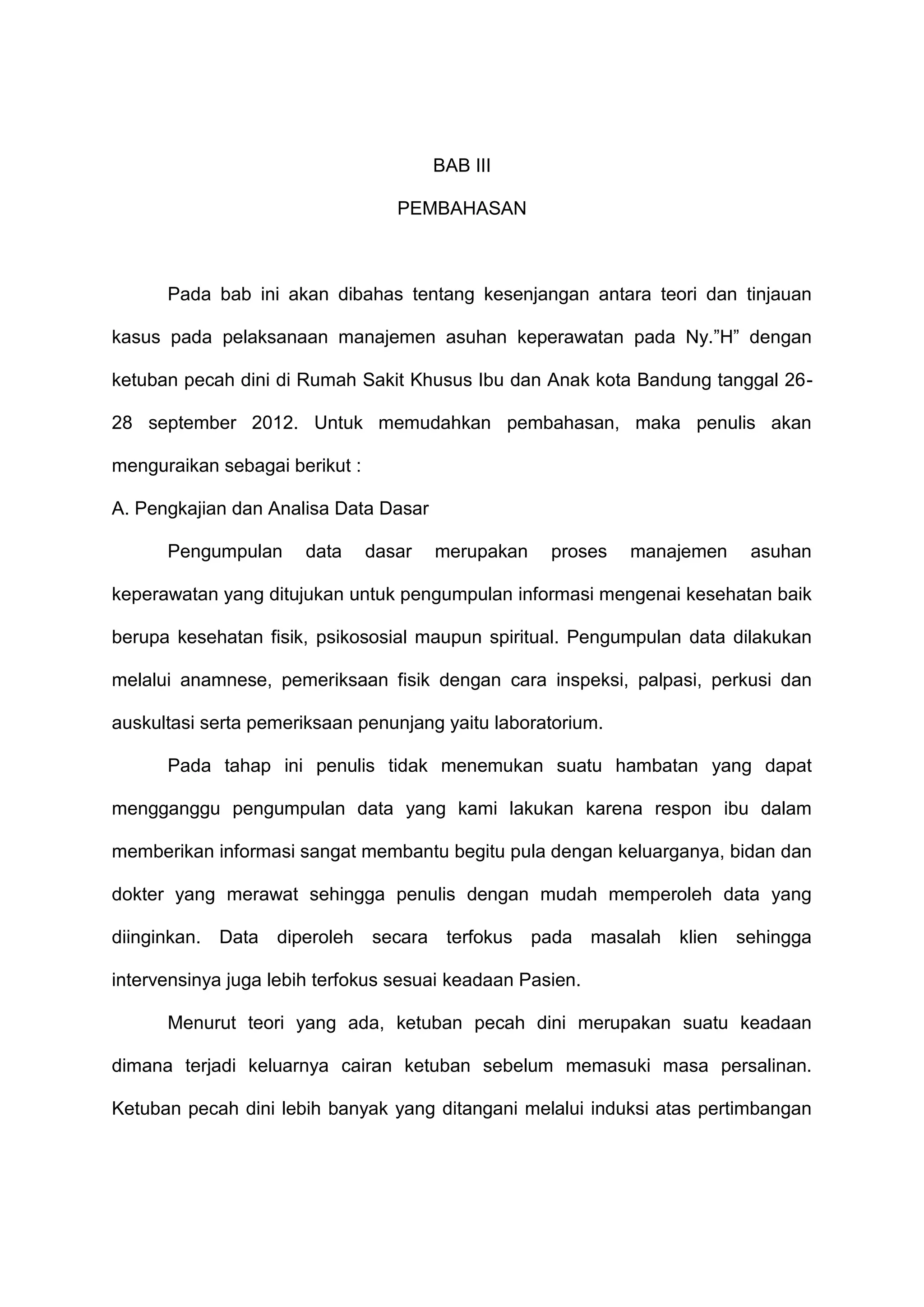 BAB III
PEMBAHASAN

Pada bab ini akan dibahas tentang kesenjangan antara teori dan tinjauan
kasus pada pelaksanaan manajemen asuhan keperawatan pada Ny.”H” dengan
ketuban pecah dini di Rumah Sakit Khusus Ibu dan Anak kota Bandung tanggal 2628 september 2012. Untuk memudahkan pembahasan, maka penulis akan
menguraikan sebagai berikut :
A. Pengkajian dan Analisa Data Dasar
Pengumpulan

data

dasar

merupakan

proses

manajemen

asuhan

keperawatan yang ditujukan untuk pengumpulan informasi mengenai kesehatan baik
berupa kesehatan fisik, psikososial maupun spiritual. Pengumpulan data dilakukan
melalui anamnese, pemeriksaan fisik dengan cara inspeksi, palpasi, perkusi dan
auskultasi serta pemeriksaan penunjang yaitu laboratorium.
Pada tahap ini penulis tidak menemukan suatu hambatan yang dapat
mengganggu pengumpulan data yang kami lakukan karena respon ibu dalam
memberikan informasi sangat membantu begitu pula dengan keluarganya, bidan dan
dokter yang merawat sehingga penulis dengan mudah memperoleh data yang
diinginkan. Data diperoleh secara terfokus pada masalah klien sehingga
intervensinya juga lebih terfokus sesuai keadaan Pasien.
Menurut teori yang ada, ketuban pecah dini merupakan suatu keadaan
dimana terjadi keluarnya cairan ketuban sebelum memasuki masa persalinan.
Ketuban pecah dini lebih banyak yang ditangani melalui induksi atas pertimbangan

 
