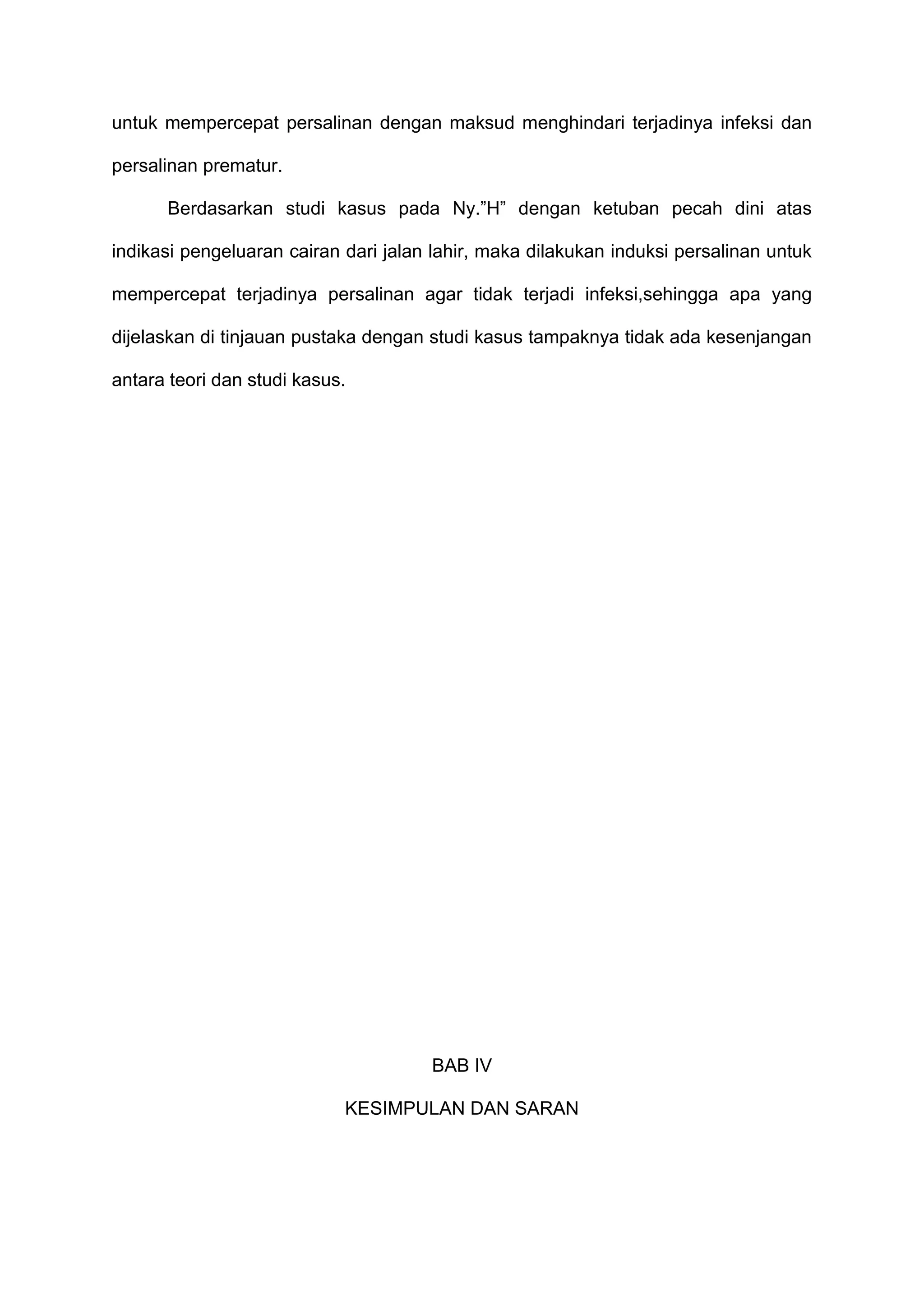 untuk mempercepat persalinan dengan maksud menghindari terjadinya infeksi dan
persalinan prematur.
Berdasarkan studi kasus pada Ny.”H” dengan ketuban pecah dini atas
indikasi pengeluaran cairan dari jalan lahir, maka dilakukan induksi persalinan untuk
mempercepat terjadinya persalinan agar tidak terjadi infeksi,sehingga apa yang
dijelaskan di tinjauan pustaka dengan studi kasus tampaknya tidak ada kesenjangan
antara teori dan studi kasus.

BAB IV
KESIMPULAN DAN SARAN

 
