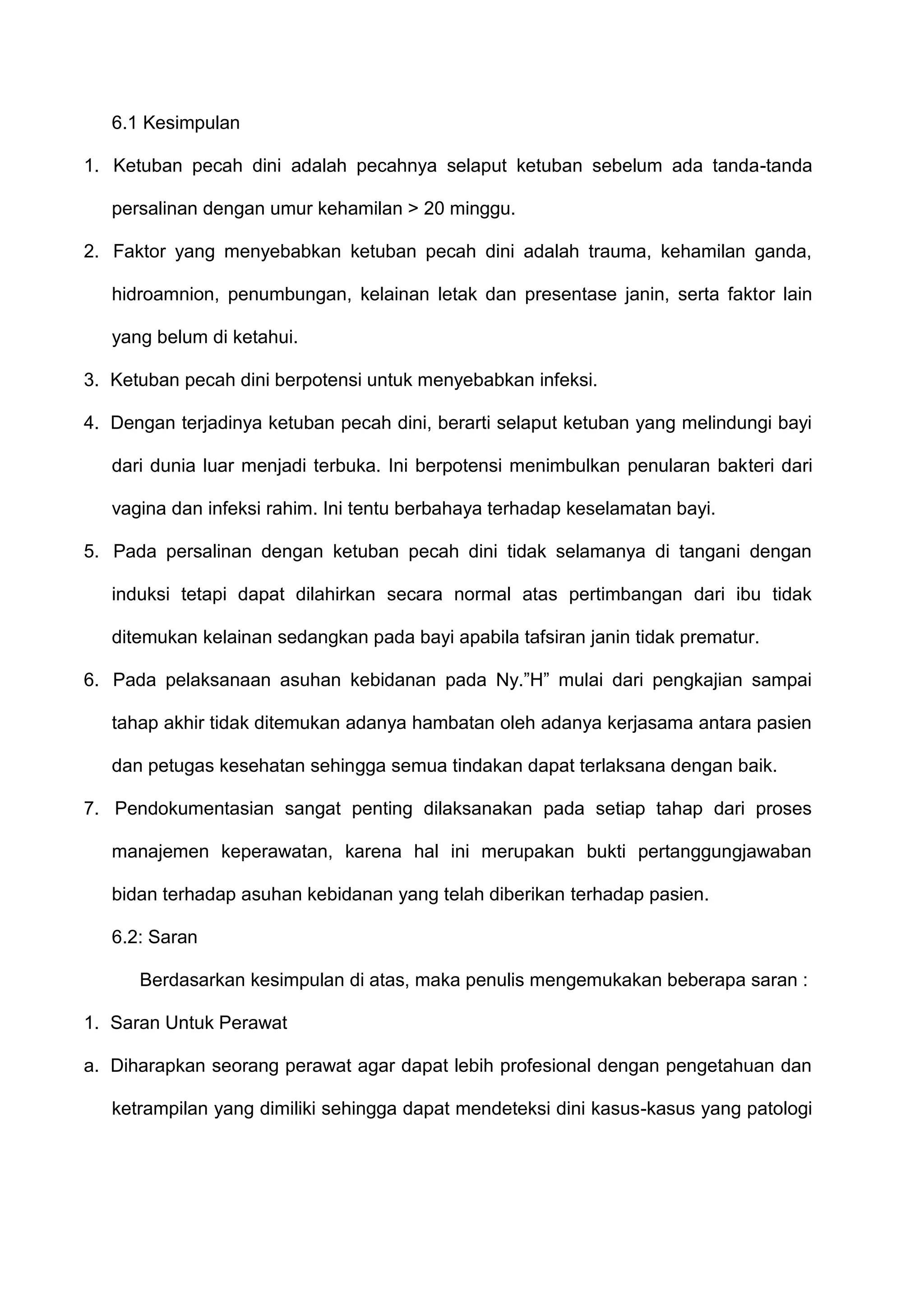 6.1 Kesimpulan
1. Ketuban pecah dini adalah pecahnya selaput ketuban sebelum ada tanda-tanda
persalinan dengan umur kehamilan > 20 minggu.
2. Faktor yang menyebabkan ketuban pecah dini adalah trauma, kehamilan ganda,
hidroamnion, penumbungan, kelainan letak dan presentase janin, serta faktor lain
yang belum di ketahui.
3. Ketuban pecah dini berpotensi untuk menyebabkan infeksi.
4. Dengan terjadinya ketuban pecah dini, berarti selaput ketuban yang melindungi bayi
dari dunia luar menjadi terbuka. Ini berpotensi menimbulkan penularan bakteri dari
vagina dan infeksi rahim. Ini tentu berbahaya terhadap keselamatan bayi.
5. Pada persalinan dengan ketuban pecah dini tidak selamanya di tangani dengan
induksi tetapi dapat dilahirkan secara normal atas pertimbangan dari ibu tidak
ditemukan kelainan sedangkan pada bayi apabila tafsiran janin tidak prematur.
6. Pada pelaksanaan asuhan kebidanan pada Ny.”H” mulai dari pengkajian sampai
tahap akhir tidak ditemukan adanya hambatan oleh adanya kerjasama antara pasien
dan petugas kesehatan sehingga semua tindakan dapat terlaksana dengan baik.
7. Pendokumentasian sangat penting dilaksanakan pada setiap tahap dari proses
manajemen keperawatan, karena hal ini merupakan bukti pertanggungjawaban
bidan terhadap asuhan kebidanan yang telah diberikan terhadap pasien.
6.2: Saran
Berdasarkan kesimpulan di atas, maka penulis mengemukakan beberapa saran :
1. Saran Untuk Perawat
a. Diharapkan seorang perawat agar dapat lebih profesional dengan pengetahuan dan
ketrampilan yang dimiliki sehingga dapat mendeteksi dini kasus-kasus yang patologi

 