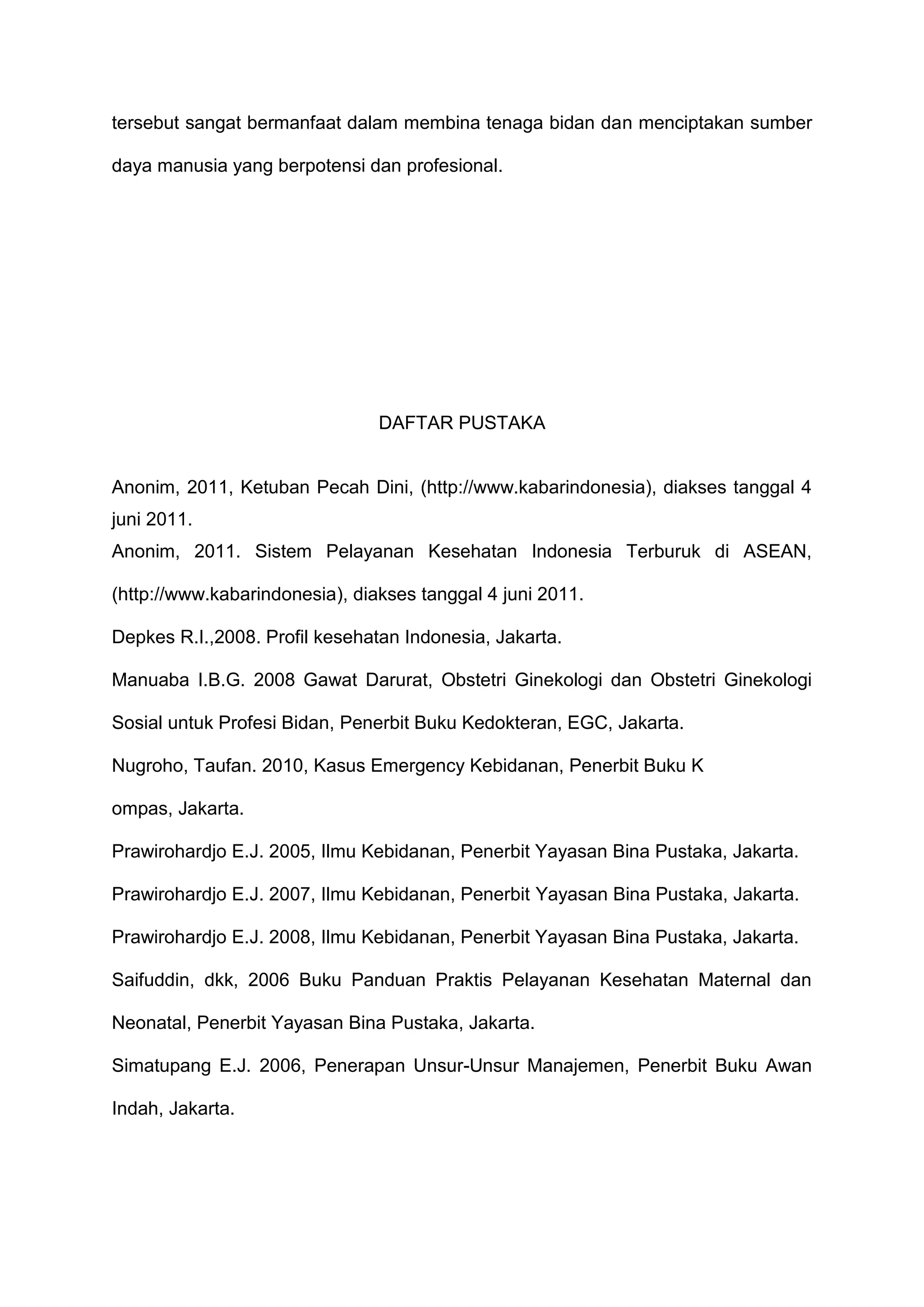 tersebut sangat bermanfaat dalam membina tenaga bidan dan menciptakan sumber
daya manusia yang berpotensi dan profesional.

DAFTAR PUSTAKA

Anonim, 2011, Ketuban Pecah Dini, (http://www.kabarindonesia), diakses tanggal 4
juni 2011.
Anonim, 2011. Sistem Pelayanan Kesehatan Indonesia Terburuk di ASEAN,
(http://www.kabarindonesia), diakses tanggal 4 juni 2011.
Depkes R.I.,2008. Profil kesehatan Indonesia, Jakarta.
Manuaba I.B.G. 2008 Gawat Darurat, Obstetri Ginekologi dan Obstetri Ginekologi
Sosial untuk Profesi Bidan, Penerbit Buku Kedokteran, EGC, Jakarta.
Nugroho, Taufan. 2010, Kasus Emergency Kebidanan, Penerbit Buku K
ompas, Jakarta.
Prawirohardjo E.J. 2005, Ilmu Kebidanan, Penerbit Yayasan Bina Pustaka, Jakarta.
Prawirohardjo E.J. 2007, Ilmu Kebidanan, Penerbit Yayasan Bina Pustaka, Jakarta.
Prawirohardjo E.J. 2008, Ilmu Kebidanan, Penerbit Yayasan Bina Pustaka, Jakarta.
Saifuddin, dkk, 2006 Buku Panduan Praktis Pelayanan Kesehatan Maternal dan
Neonatal, Penerbit Yayasan Bina Pustaka, Jakarta.
Simatupang E.J. 2006, Penerapan Unsur-Unsur Manajemen, Penerbit Buku Awan
Indah, Jakarta.

 