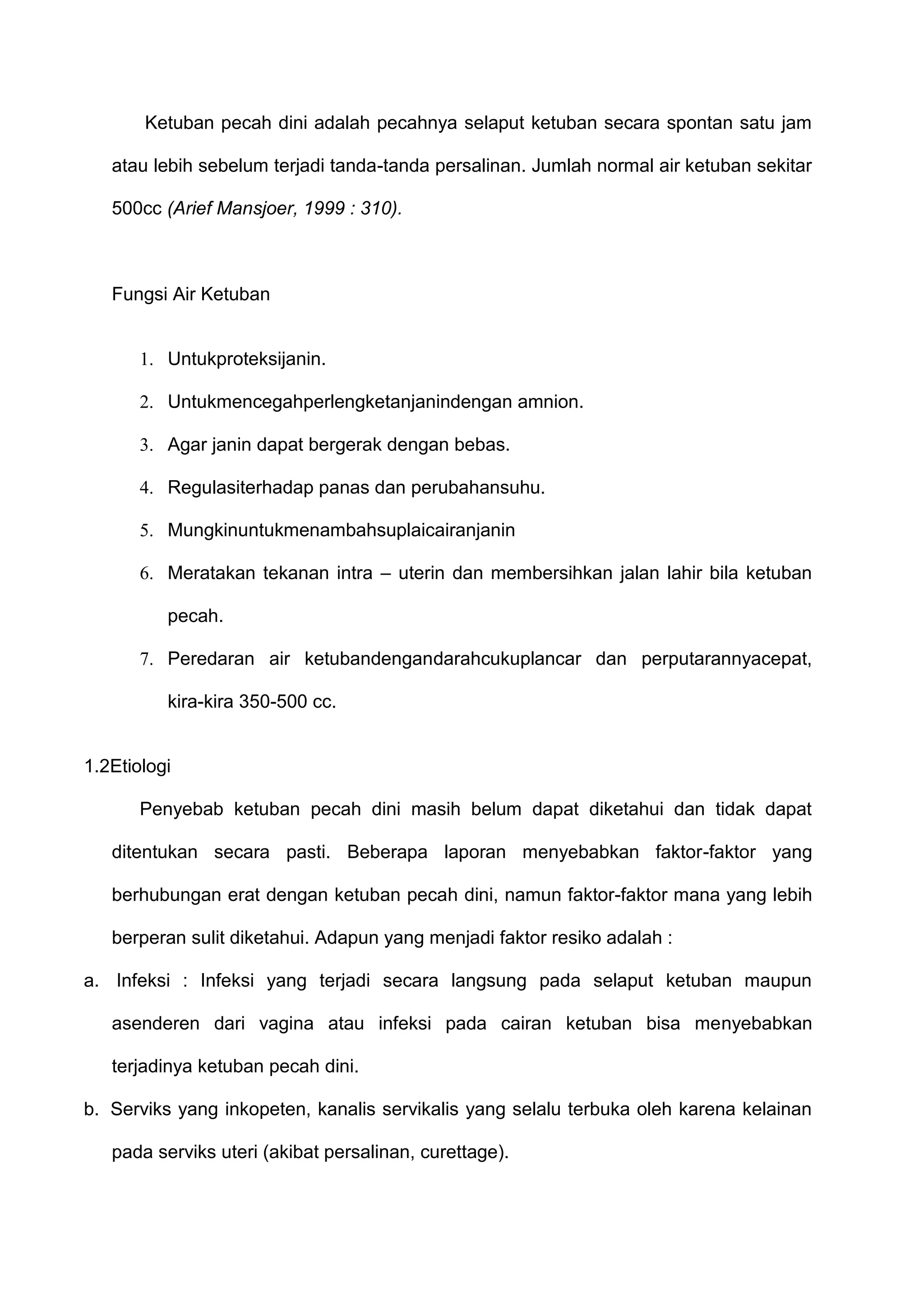 Ketuban pecah dini adalah pecahnya selaput ketuban secara spontan satu jam
atau lebih sebelum terjadi tanda-tanda persalinan. Jumlah normal air ketuban sekitar
500cc (Arief Mansjoer, 1999 : 310).

Fungsi Air Ketuban

1. Untukproteksijanin.
2. Untukmencegahperlengketanjanindengan amnion.
3. Agar janin dapat bergerak dengan bebas.
4. Regulasiterhadap panas dan perubahansuhu.
5. Mungkinuntukmenambahsuplaicairanjanin
6. Meratakan tekanan intra – uterin dan membersihkan jalan lahir bila ketuban
pecah.
7. Peredaran air ketubandengandarahcukuplancar dan perputarannyacepat,
kira-kira 350-500 cc.

1.2Etiologi
Penyebab ketuban pecah dini masih belum dapat diketahui dan tidak dapat
ditentukan secara pasti. Beberapa laporan menyebabkan faktor-faktor yang
berhubungan erat dengan ketuban pecah dini, namun faktor-faktor mana yang lebih
berperan sulit diketahui. Adapun yang menjadi faktor resiko adalah :
a. Infeksi : Infeksi yang terjadi secara langsung pada selaput ketuban maupun
asenderen dari vagina atau infeksi pada cairan ketuban bisa menyebabkan
terjadinya ketuban pecah dini.
b. Serviks yang inkopeten, kanalis servikalis yang selalu terbuka oleh karena kelainan
pada serviks uteri (akibat persalinan, curettage).

 