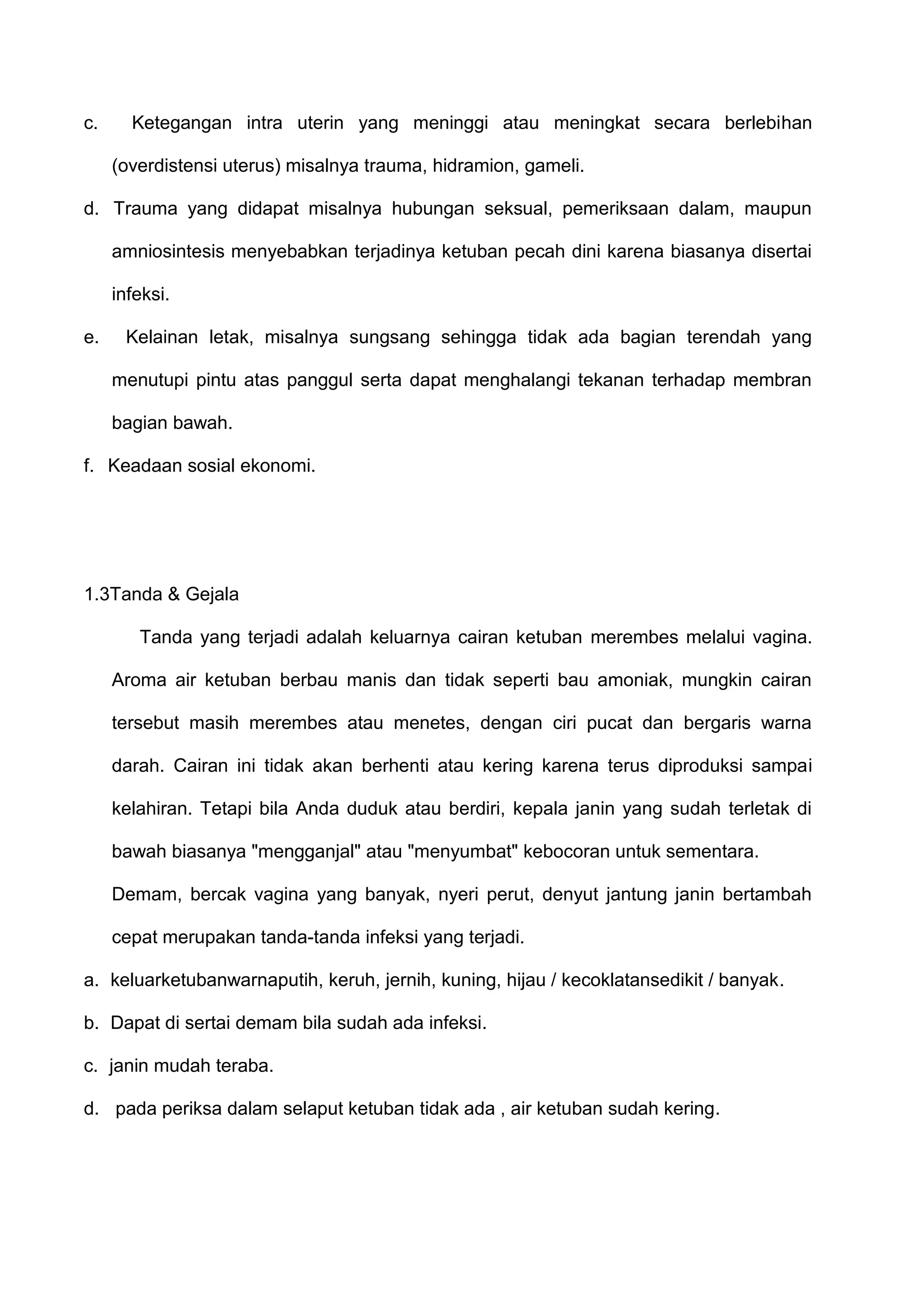 c.

Ketegangan intra uterin yang meninggi atau meningkat secara berlebihan
(overdistensi uterus) misalnya trauma, hidramion, gameli.

d. Trauma yang didapat misalnya hubungan seksual, pemeriksaan dalam, maupun
amniosintesis menyebabkan terjadinya ketuban pecah dini karena biasanya disertai
infeksi.
e.

Kelainan letak, misalnya sungsang sehingga tidak ada bagian terendah yang
menutupi pintu atas panggul serta dapat menghalangi tekanan terhadap membran
bagian bawah.

f. Keadaan sosial ekonomi.

1.3Tanda & Gejala
Tanda yang terjadi adalah keluarnya cairan ketuban merembes melalui vagina.
Aroma air ketuban berbau manis dan tidak seperti bau amoniak, mungkin cairan
tersebut masih merembes atau menetes, dengan ciri pucat dan bergaris warna
darah. Cairan ini tidak akan berhenti atau kering karena terus diproduksi sampai
kelahiran. Tetapi bila Anda duduk atau berdiri, kepala janin yang sudah terletak di
bawah biasanya "mengganjal" atau "menyumbat" kebocoran untuk sementara.
Demam, bercak vagina yang banyak, nyeri perut, denyut jantung janin bertambah
cepat merupakan tanda-tanda infeksi yang terjadi.
a. keluarketubanwarnaputih, keruh, jernih, kuning, hijau / kecoklatansedikit / banyak.
b. Dapat di sertai demam bila sudah ada infeksi.
c. janin mudah teraba.
d. pada periksa dalam selaput ketuban tidak ada , air ketuban sudah kering.

 