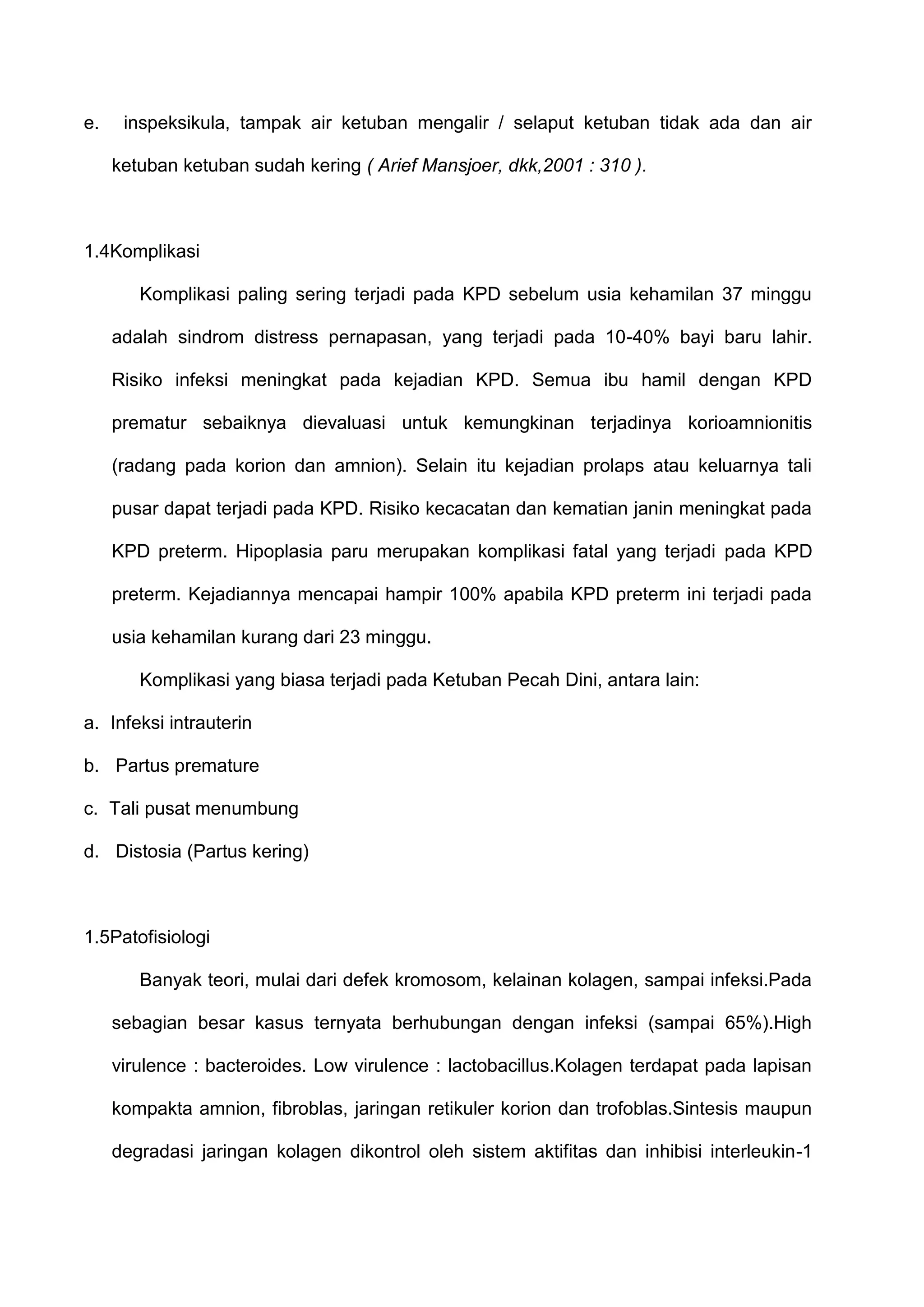 e.

inspeksikula, tampak air ketuban mengalir / selaput ketuban tidak ada dan air
ketuban ketuban sudah kering ( Arief Mansjoer, dkk,2001 : 310 ).

1.4Komplikasi
Komplikasi paling sering terjadi pada KPD sebelum usia kehamilan 37 minggu
adalah sindrom distress pernapasan, yang terjadi pada 10-40% bayi baru lahir.
Risiko infeksi meningkat pada kejadian KPD. Semua ibu hamil dengan KPD
prematur sebaiknya dievaluasi untuk kemungkinan terjadinya korioamnionitis
(radang pada korion dan amnion). Selain itu kejadian prolaps atau keluarnya tali
pusar dapat terjadi pada KPD. Risiko kecacatan dan kematian janin meningkat pada
KPD preterm. Hipoplasia paru merupakan komplikasi fatal yang terjadi pada KPD
preterm. Kejadiannya mencapai hampir 100% apabila KPD preterm ini terjadi pada
usia kehamilan kurang dari 23 minggu.
Komplikasi yang biasa terjadi pada Ketuban Pecah Dini, antara lain:
a. Infeksi intrauterin
b. Partus premature
c. Tali pusat menumbung
d. Distosia (Partus kering)

1.5Patofisiologi
Banyak teori, mulai dari defek kromosom, kelainan kolagen, sampai infeksi.Pada
sebagian besar kasus ternyata berhubungan dengan infeksi (sampai 65%).High
virulence : bacteroides. Low virulence : lactobacillus.Kolagen terdapat pada lapisan
kompakta amnion, fibroblas, jaringan retikuler korion dan trofoblas.Sintesis maupun
degradasi jaringan kolagen dikontrol oleh sistem aktifitas dan inhibisi interleukin-1

 