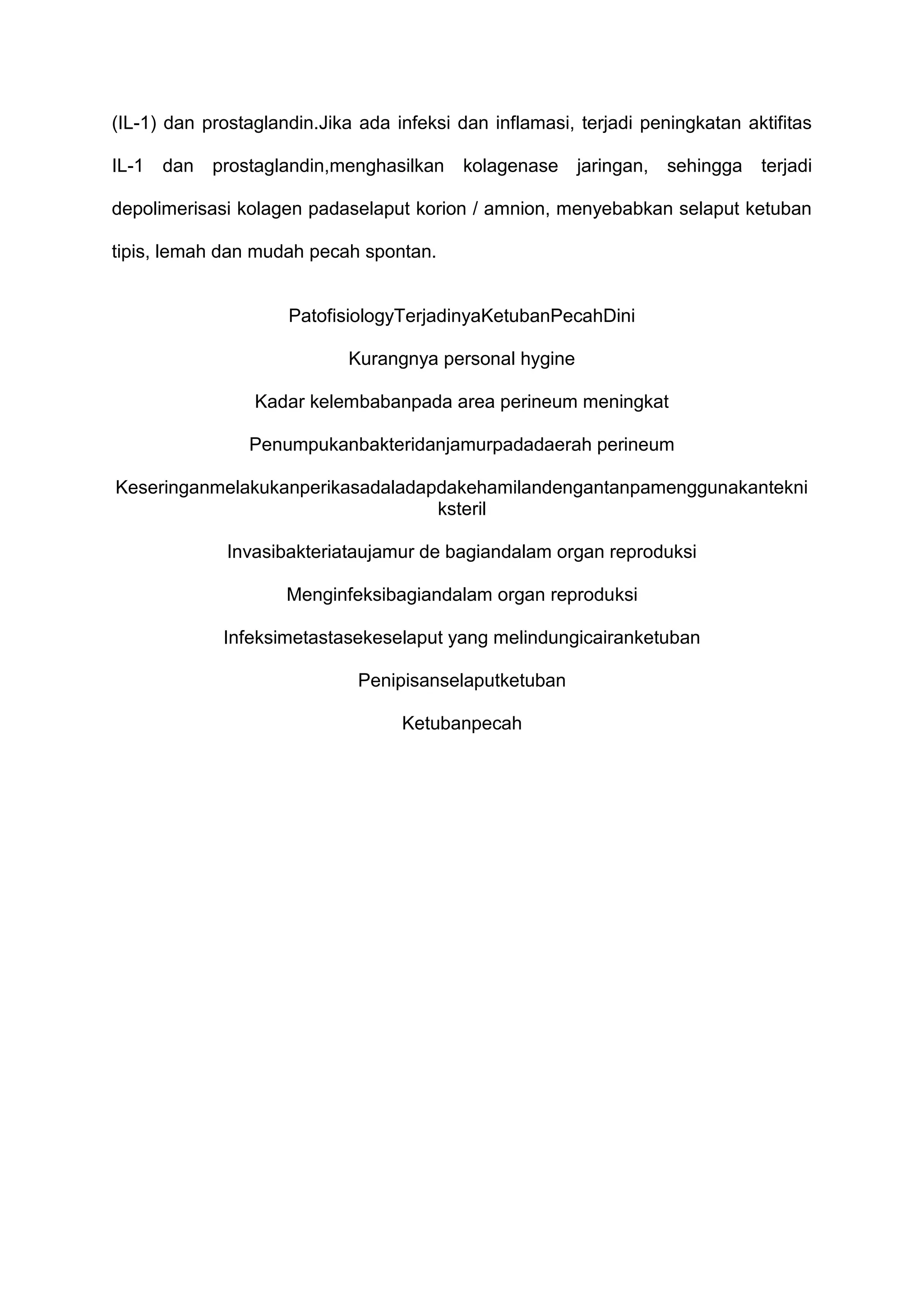 (IL-1) dan prostaglandin.Jika ada infeksi dan inflamasi, terjadi peningkatan aktifitas
IL-1

dan

prostaglandin,menghasilkan

kolagenase

jaringan,

sehingga

terjadi

depolimerisasi kolagen padaselaput korion / amnion, menyebabkan selaput ketuban
tipis, lemah dan mudah pecah spontan.

PatofisiologyTerjadinyaKetubanPecahDini
Kurangnya personal hygine
Kadar kelembabanpada area perineum meningkat
Penumpukanbakteridanjamurpadadaerah perineum
Keseringanmelakukanperikasadaladapdakehamilandengantanpamenggunakantekni
ksteril
Invasibakteriataujamur de bagiandalam organ reproduksi
Menginfeksibagiandalam organ reproduksi
Infeksimetastasekeselaput yang melindungicairanketuban
Penipisanselaputketuban
Ketubanpecah

 