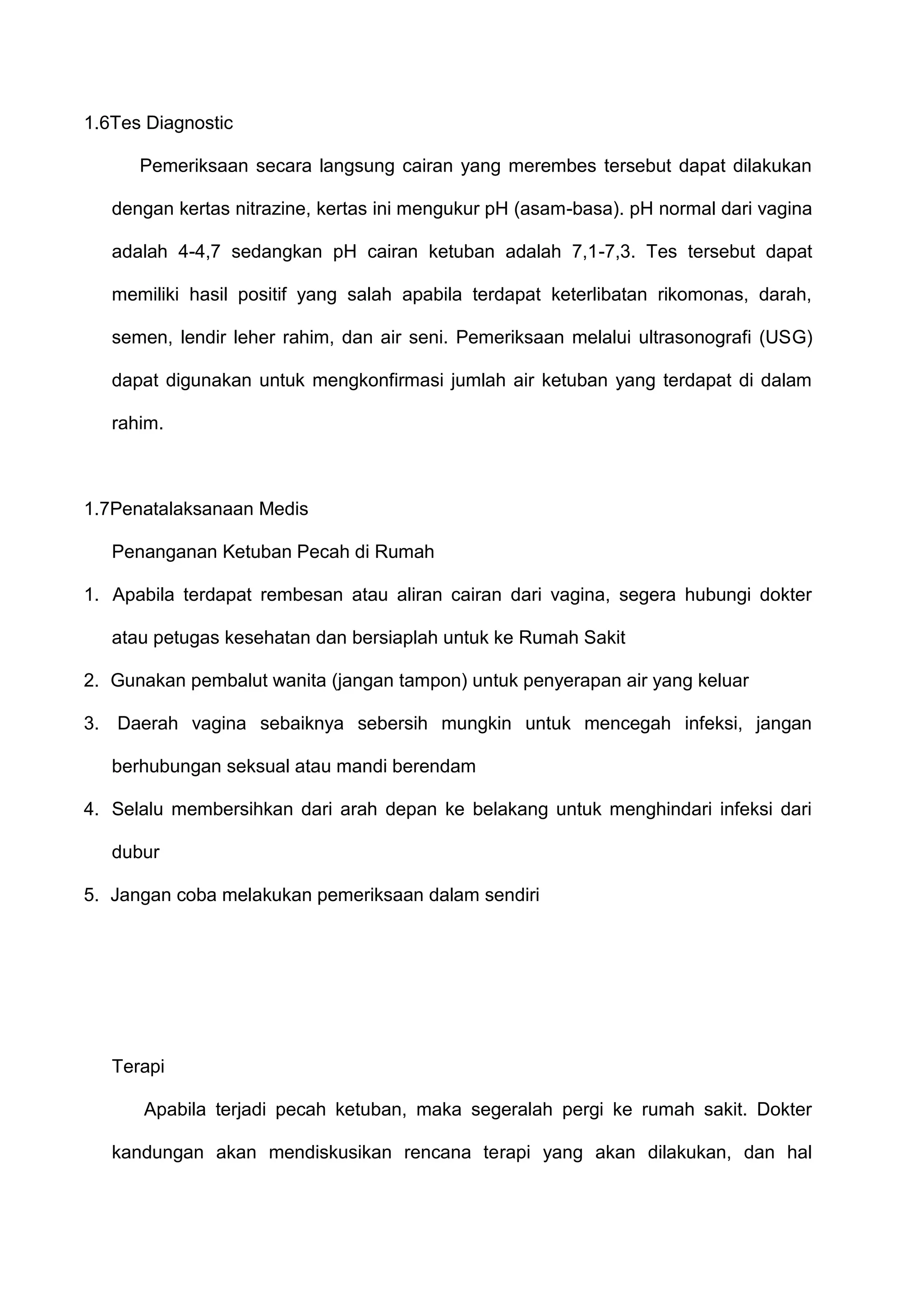 1.6Tes Diagnostic
Pemeriksaan secara langsung cairan yang merembes tersebut dapat dilakukan
dengan kertas nitrazine, kertas ini mengukur pH (asam-basa). pH normal dari vagina
adalah 4-4,7 sedangkan pH cairan ketuban adalah 7,1-7,3. Tes tersebut dapat
memiliki hasil positif yang salah apabila terdapat keterlibatan rikomonas, darah,
semen, lendir leher rahim, dan air seni. Pemeriksaan melalui ultrasonografi (USG)
dapat digunakan untuk mengkonfirmasi jumlah air ketuban yang terdapat di dalam
rahim.

1.7Penatalaksanaan Medis
Penanganan Ketuban Pecah di Rumah
1. Apabila terdapat rembesan atau aliran cairan dari vagina, segera hubungi dokter
atau petugas kesehatan dan bersiaplah untuk ke Rumah Sakit
2. Gunakan pembalut wanita (jangan tampon) untuk penyerapan air yang keluar
3. Daerah vagina sebaiknya sebersih mungkin untuk mencegah infeksi, jangan
berhubungan seksual atau mandi berendam
4. Selalu membersihkan dari arah depan ke belakang untuk menghindari infeksi dari
dubur
5. Jangan coba melakukan pemeriksaan dalam sendiri

Terapi
Apabila terjadi pecah ketuban, maka segeralah pergi ke rumah sakit. Dokter
kandungan akan mendiskusikan rencana terapi yang akan dilakukan, dan hal

 