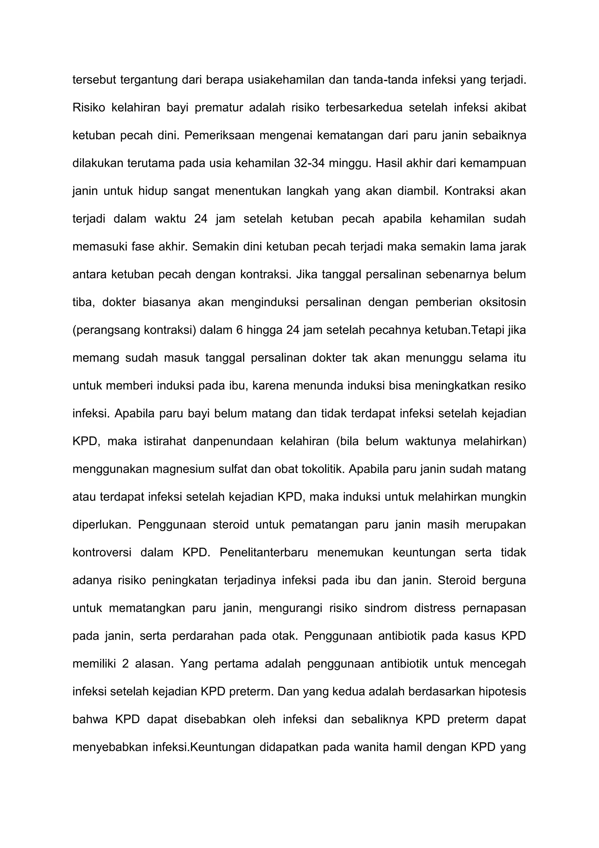 tersebut tergantung dari berapa usiakehamilan dan tanda-tanda infeksi yang terjadi.
Risiko kelahiran bayi prematur adalah risiko terbesarkedua setelah infeksi akibat
ketuban pecah dini. Pemeriksaan mengenai kematangan dari paru janin sebaiknya
dilakukan terutama pada usia kehamilan 32-34 minggu. Hasil akhir dari kemampuan
janin untuk hidup sangat menentukan langkah yang akan diambil. Kontraksi akan
terjadi dalam waktu 24 jam setelah ketuban pecah apabila kehamilan sudah
memasuki fase akhir. Semakin dini ketuban pecah terjadi maka semakin lama jarak
antara ketuban pecah dengan kontraksi. Jika tanggal persalinan sebenarnya belum
tiba, dokter biasanya akan menginduksi persalinan dengan pemberian oksitosin
(perangsang kontraksi) dalam 6 hingga 24 jam setelah pecahnya ketuban.Tetapi jika
memang sudah masuk tanggal persalinan dokter tak akan menunggu selama itu
untuk memberi induksi pada ibu, karena menunda induksi bisa meningkatkan resiko
infeksi. Apabila paru bayi belum matang dan tidak terdapat infeksi setelah kejadian
KPD, maka istirahat danpenundaan kelahiran (bila belum waktunya melahirkan)
menggunakan magnesium sulfat dan obat tokolitik. Apabila paru janin sudah matang
atau terdapat infeksi setelah kejadian KPD, maka induksi untuk melahirkan mungkin
diperlukan. Penggunaan steroid untuk pematangan paru janin masih merupakan
kontroversi dalam KPD. Penelitanterbaru menemukan keuntungan serta tidak
adanya risiko peningkatan terjadinya infeksi pada ibu dan janin. Steroid berguna
untuk mematangkan paru janin, mengurangi risiko sindrom distress pernapasan
pada janin, serta perdarahan pada otak. Penggunaan antibiotik pada kasus KPD
memiliki 2 alasan. Yang pertama adalah penggunaan antibiotik untuk mencegah
infeksi setelah kejadian KPD preterm. Dan yang kedua adalah berdasarkan hipotesis
bahwa KPD dapat disebabkan oleh infeksi dan sebaliknya KPD preterm dapat
menyebabkan infeksi.Keuntungan didapatkan pada wanita hamil dengan KPD yang

 