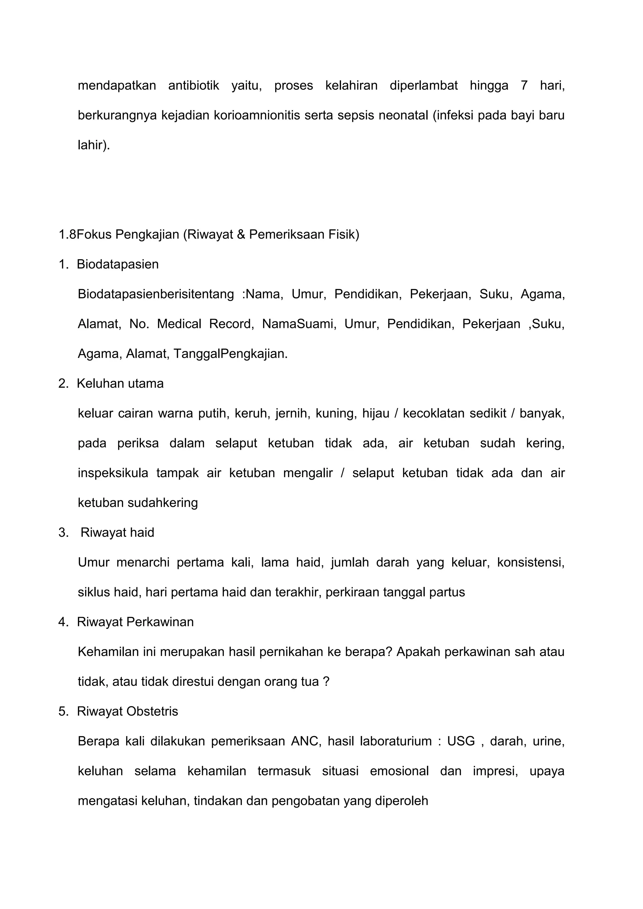 mendapatkan antibiotik yaitu, proses kelahiran diperlambat hingga 7 hari,
berkurangnya kejadian korioamnionitis serta sepsis neonatal (infeksi pada bayi baru
lahir).

1.8Fokus Pengkajian (Riwayat & Pemeriksaan Fisik)
1. Biodatapasien
Biodatapasienberisitentang :Nama, Umur, Pendidikan, Pekerjaan, Suku, Agama,
Alamat, No. Medical Record, NamaSuami, Umur, Pendidikan, Pekerjaan ,Suku,
Agama, Alamat, TanggalPengkajian.
2. Keluhan utama
keluar cairan warna putih, keruh, jernih, kuning, hijau / kecoklatan sedikit / banyak,
pada periksa dalam selaput ketuban tidak ada, air ketuban sudah kering,
inspeksikula tampak air ketuban mengalir / selaput ketuban tidak ada dan air
ketuban sudahkering
3. Riwayat haid
Umur menarchi pertama kali, lama haid, jumlah darah yang keluar, konsistensi,
siklus haid, hari pertama haid dan terakhir, perkiraan tanggal partus
4. Riwayat Perkawinan
Kehamilan ini merupakan hasil pernikahan ke berapa? Apakah perkawinan sah atau
tidak, atau tidak direstui dengan orang tua ?
5. Riwayat Obstetris
Berapa kali dilakukan pemeriksaan ANC, hasil laboraturium : USG , darah, urine,
keluhan selama kehamilan termasuk situasi emosional dan impresi, upaya
mengatasi keluhan, tindakan dan pengobatan yang diperoleh

 