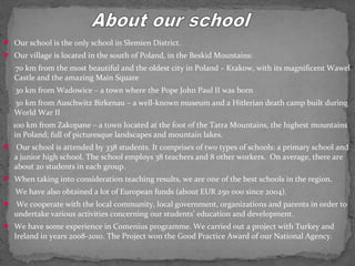  Our school is the only school in Slemien District. 
 Our village is located in the south of Poland, in the Beskid Mountains: 
70 km from the most beautiful and the oldest city in Poland – Krakow, with its magnificent Wawel 
Castle and the amazing Main Square 
30 km from Wadowice – a town where the Pope John Paul II was born 
30 km from Auschwitz Birkenau – a well-known museum and a Hitlerian death camp built during 
World War II 
100 km from Zakopane – a town located at the foot of the Tatra Mountains, the highest mountains 
in Poland; full of picturesque landscapes and mountain lakes. 
 Our school is attended by 338 students. It comprises of two types of schools: a primary school and 
a junior high school. The school employs 38 teachers and 8 other workers. On average, there are 
about 20 students in each group. 
 When taking into consideration teaching results, we are one of the best schools in the region. 
We have also obtained a lot of European funds (about EUR 250 000 since 2004). 
 We cooperate with the local community, local government, organizations and parents in order to 
undertake various activities concerning our students’ education and development. 
 We have some experience in Comenius programme. We carried out a project with Turkey and 
Ireland in years 2008-2010. The Project won the Good Practice Award of our National Agency. 
 