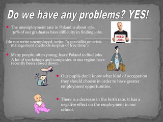  The unemployment rate in Poland is about 13%. 
30% of our graduates have difficulty in finding jobs. 
(do not write unemployed, write ”a specialist on crisis 
management methods surplus of free time”) 
 Many people, often young, leave Poland to find jobs. 
A lot of workshops and companies in our region have 
recently been closed down. 
 Our pupils don’t know what kind of occupation 
they should choose in order to have greater 
employment opportunities. 
 There is a decrease in the birth rate. It has a 
negative effect on the employment in our 
school. 
 