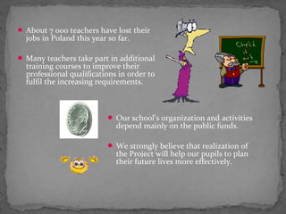  About 7 000 teachers have lost their 
jobs in Poland this year so far. 
Many teachers take part in additional 
training courses to improve their 
professional qualifications in order to 
fulfil the increasing requirements. 
 Our school’s organization and activities 
depend mainly on the public funds. 
 We strongly believe that realization of 
the Project will help our pupils to plan 
their future lives more effectively. 
 