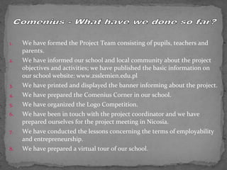1. We have formed the Project Team consisting of pupils, teachers and 
parents. 
2. We have informed our school and local community about the project 
objectives and activities; we have published the basic information on 
our school website: www.zsslemien.edu.pl 
3. We have printed and displayed the banner informing about the project. 
4. We have prepared the Comenius Corner in our school. 
5. We have organized the Logo Competition. 
6. We have been in touch with the project coordinator and we have 
prepared ourselves for the project meeting in Nicosia. 
7. We have conducted the lessons concerning the terms of employability 
and entrepreneurship. 
8. We have prepared a virtual tour of our school. 
 