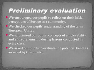 Preliminary evaluation 
We encouraged our pupils to reflect on their initial 
perceptions of Europe as a community. 
We checked our pupils’ understanding of the term 
‘European Unity’. 
We scrutinized our pupils’ concepts of employability 
and entrepreneurship during lessons conducted in 
every class. 
We asked our pupils to evaluate the potential benefits 
awarded by this project. 
