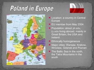  Location: a country in Central 
Europe 
 EU member from May 2004 
 Population: about 38 mln, 
(2 mln living abroad, mainly in 
Great Britain, the USA and 
Ireland: 
 Ethnically homogeneous 
 Major cities: Warsaw, Krakow, 
Wroclaw, Gdansk and Poznan 
 The Baltic Sea in the north, 
the Tatra Mountains in the 
south 
 